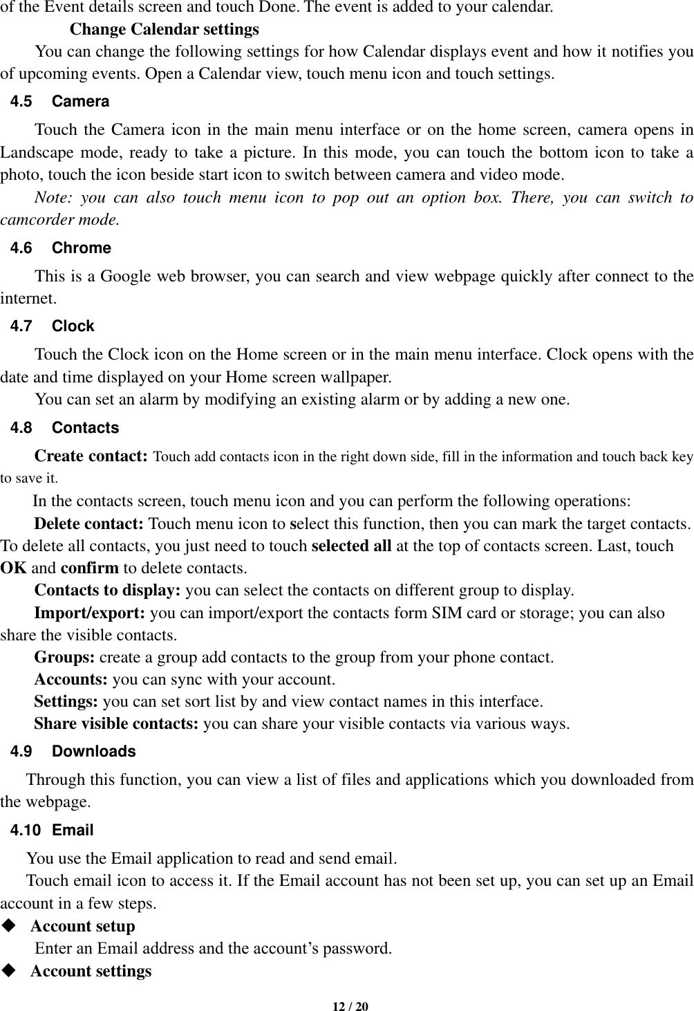   12 / 20    of the Event details screen and touch Done. The event is added to your calendar.         Change Calendar settings You can change the following settings for how Calendar displays event and how it notifies you of upcoming events. Open a Calendar view, touch menu icon and touch settings. 4.5  Camera Touch the Camera icon in the main menu interface or on the home screen, camera opens in Landscape mode, ready to take a picture. In this mode, you can touch the bottom icon to take a photo, touch the icon beside start icon to switch between camera and video mode.   Note:  you  can  also  touch  menu  icon  to  pop  out  an  option  box.  There,  you  can  switch  to camcorder mode. 4.6  Chrome This is a Google web browser, you can search and view webpage quickly after connect to the internet. 4.7  Clock Touch the Clock icon on the Home screen or in the main menu interface. Clock opens with the date and time displayed on your Home screen wallpaper. You can set an alarm by modifying an existing alarm or by adding a new one.   4.8  Contacts Create contact: Touch add contacts icon in the right down side, fill in the information and touch back key to save it. In the contacts screen, touch menu icon and you can perform the following operations: Delete contact: Touch menu icon to select this function, then you can mark the target contacts. To delete all contacts, you just need to touch selected all at the top of contacts screen. Last, touch OK and confirm to delete contacts.   Contacts to display: you can select the contacts on different group to display. Import/export: you can import/export the contacts form SIM card or storage; you can also share the visible contacts. Groups: create a group add contacts to the group from your phone contact. Accounts: you can sync with your account. Settings: you can set sort list by and view contact names in this interface. Share visible contacts: you can share your visible contacts via various ways. 4.9  Downloads Through this function, you can view a list of files and applications which you downloaded from the webpage.   4.10  Email You use the Email application to read and send email.       Touch email icon to access it. If the Email account has not been set up, you can set up an Email account in a few steps.  Account setup   Enter an Email address and the account’s password.    Account settings   