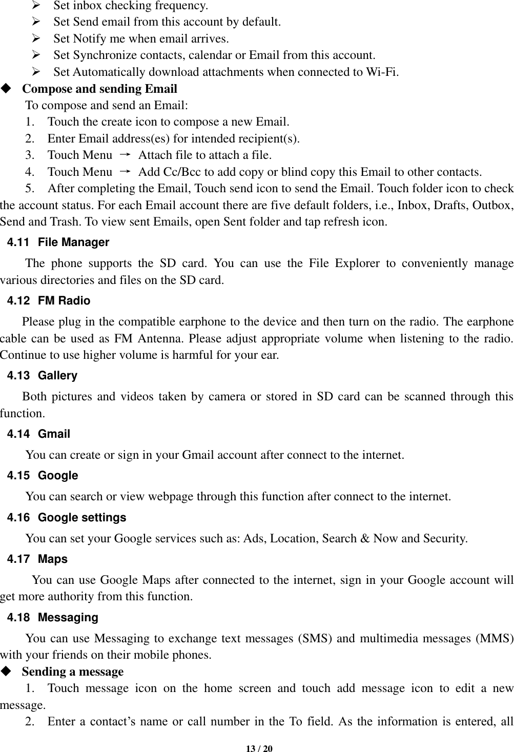   13 / 20   Set inbox checking frequency.    Set Send email from this account by default.    Set Notify me when email arrives.    Set Synchronize contacts, calendar or Email from this account.    Set Automatically download attachments when connected to Wi-Fi.  Compose and sending Email   To compose and send an Email:   1.    Touch the create icon to compose a new Email.   2.    Enter Email address(es) for intended recipient(s).     3.    Touch Menu  →  Attach file to attach a file.     4.    Touch Menu  →  Add Cc/Bcc to add copy or blind copy this Email to other contacts.     5.    After completing the Email, Touch send icon to send the Email. Touch folder icon to check the account status. For each Email account there are five default folders, i.e., Inbox, Drafts, Outbox, Send and Trash. To view sent Emails, open Sent folder and tap refresh icon.   4.11  File Manager   The  phone  supports  the  SD  card.  You  can  use  the  File  Explorer  to  conveniently  manage various directories and files on the SD card. 4.12  FM Radio         Please plug in the compatible earphone to the device and then turn on the radio. The earphone cable can be used as FM Antenna. Please adjust appropriate volume when listening to the radio. Continue to use higher volume is harmful for your ear.   4.13  Gallery         Both pictures and videos taken by camera or stored in SD card can be scanned through this function. 4.14  Gmail You can create or sign in your Gmail account after connect to the internet. 4.15  Google   You can search or view webpage through this function after connect to the internet. 4.16  Google settings You can set your Google services such as: Ads, Location, Search &amp; Now and Security. 4.17  Maps You can use Google Maps after connected to the internet, sign in your Google account will get more authority from this function. 4.18  Messaging You can use Messaging to exchange text messages (SMS) and multimedia messages (MMS) with your friends on their mobile phones.  Sending a message   1.    Touch  message  icon  on  the  home  screen  and  touch  add  message  icon  to  edit  a  new message.     2.    Enter a contact’s name or call  number in  the To field.  As  the  information is  entered, all 