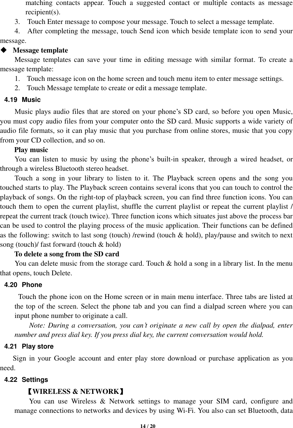   14 / 20  matching  contacts  appear.  Touch  a  suggested  contact  or  multiple  contacts  as  message recipient(s).     3.    Touch Enter message to compose your message. Touch to select a message template.     4.    After completing the message, touch Send icon which beside template icon to send your message.    Message template   Message  templates  can  save  your  time  in  editing  message  with  similar  format.  To  create  a message template:   1. Touch message icon on the home screen and touch menu item to enter message settings.   2. Touch Message template to create or edit a message template.   4.19  Music Music plays audio files that are stored on  your  phone’s  SD card, so before you open Music, you must copy audio files from your computer onto the SD card. Music supports a wide variety of audio file formats, so it can play music that you purchase from online stores, music that you copy from your CD collection, and so on.   Play music You  can  listen  to  music  by  using  the  phone’s  built-in  speaker,  through  a  wired  headset,  or through a wireless Bluetooth stereo headset. Touch  a  song  in  your  library  to  listen  to  it.  The  Playback  screen  opens  and  the  song  you touched starts to play. The Playback screen contains several icons that you can touch to control the playback of songs. On the right-top of playback screen, you can find three function icons. You can touch them to open the current playlist, shuffle the current playlist or repeat the current playlist / repeat the current track (touch twice). Three function icons which situates just above the process bar can be used to control the playing process of the music application. Their functions can be defined as the following: switch to last song (touch) /rewind (touch &amp; hold), play/pause and switch to next song (touch)/ fast forward (touch &amp; hold)   To delete a song from the SD card You can delete music from the storage card. Touch &amp; hold a song in a library list. In the menu that opens, touch Delete. 4.20  Phone   Touch the phone icon on the Home screen or in main menu interface. Three tabs are listed at the top of the screen. Select the phone tab and you can find a dialpad screen where you can input phone number to originate a call.     Note: During a conversation, you can’t originate a new call by open the dialpad, enter number and press dial key. If you press dial key, the current conversation would hold.   4.21  Play store         Sign  in  your  Google  account  and  enter  play  store  download  or  purchase  application  as  you need. 4.22  Settings 【WIRELESS &amp; NETWORK】     You  can  use  Wireless  &amp;  Network  settings  to  manage  your  SIM  card,  configure  and manage connections to networks and devices by using Wi-Fi. You also can set Bluetooth, data 