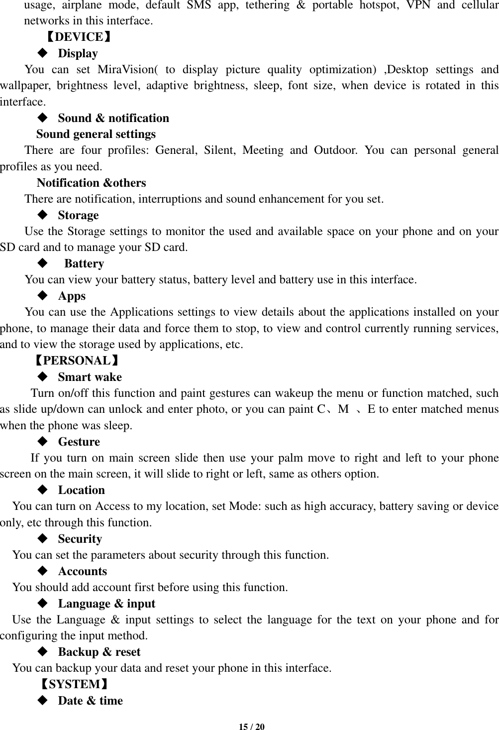   15 / 20  usage,  airplane  mode,  default  SMS  app,  tethering  &amp;  portable  hotspot,  VPN  and  cellular networks in this interface.       【DEVICE】  Display You  can  set  MiraVision(  to  display  picture  quality  optimization)  ,Desktop  settings  and wallpaper,  brightness  level,  adaptive  brightness,  sleep,  font  size,  when  device  is  rotated  in  this interface.  Sound &amp; notification Sound general settings There  are  four  profiles:  General,  Silent,  Meeting  and  Outdoor.  You  can  personal  general profiles as you need.   Notification &amp;others There are notification, interruptions and sound enhancement for you set.  Storage Use the Storage settings to monitor the used and available space on your phone and on your SD card and to manage your SD card.    Battery   You can view your battery status, battery level and battery use in this interface.  Apps You can use the Applications settings to view details about the applications installed on your phone, to manage their data and force them to stop, to view and control currently running services, and to view the storage used by applications, etc.      【PERSONAL】  Smart wake Turn on/off this function and paint gestures can wakeup the menu or function matched, such as slide up/down can unlock and enter photo, or you can paint C、M  、E to enter matched menus when the phone was sleep.  Gesture       If you turn on main screen slide then use your palm move to right and left to your phone screen on the main screen, it will slide to right or left, same as others option.  Location      You can turn on Access to my location, set Mode: such as high accuracy, battery saving or device only, etc through this function.  Security You can set the parameters about security through this function.    Accounts You should add account first before using this function.  Language &amp; input Use  the  Language &amp;  input  settings  to  select  the  language  for  the  text  on  your  phone  and  for configuring the input method.  Backup &amp; reset You can backup your data and reset your phone in this interface.    【SYSTEM】  Date &amp; time 