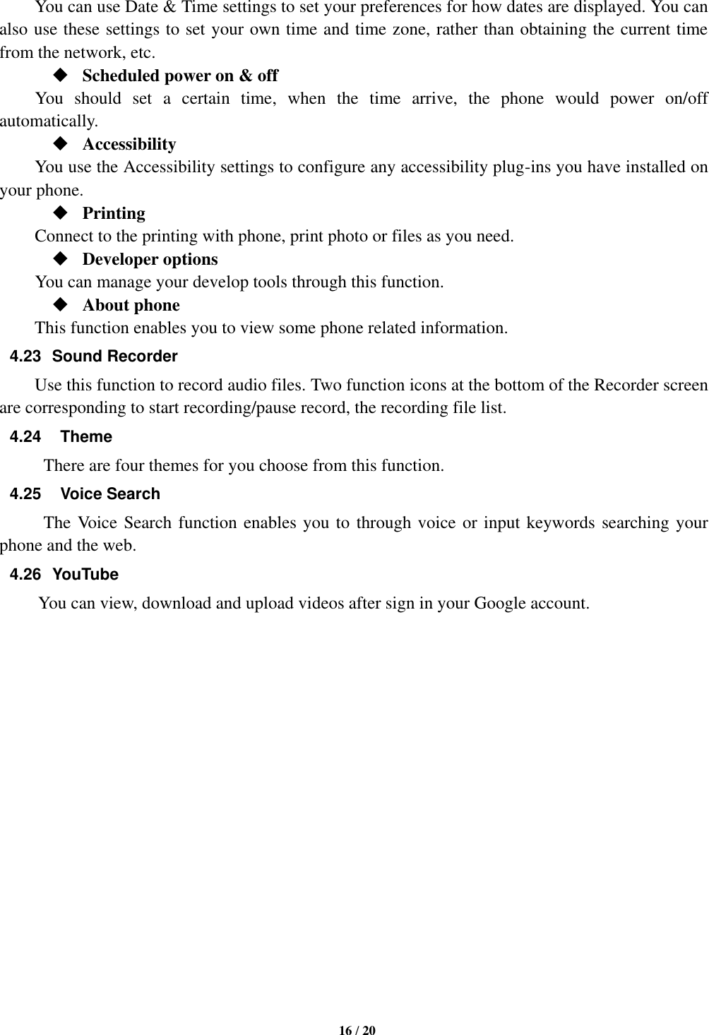   16 / 20      You can use Date &amp; Time settings to set your preferences for how dates are displayed. You can also use these settings to set your own time and time zone, rather than obtaining the current time from the network, etc.  Scheduled power on &amp; off      You  should  set  a  certain  time,  when  the  time  arrive,  the  phone  would  power  on/off automatically.  Accessibility You use the Accessibility settings to configure any accessibility plug-ins you have installed on your phone.  Printing         Connect to the printing with phone, print photo or files as you need.  Developer options         You can manage your develop tools through this function.  About phone   This function enables you to view some phone related information. 4.23  Sound Recorder Use this function to record audio files. Two function icons at the bottom of the Recorder screen are corresponding to start recording/pause record, the recording file list. 4.24    Theme There are four themes for you choose from this function. 4.25    Voice Search The Voice Search function enables you to through voice or input keywords searching your phone and the web.   4.26  YouTube           You can view, download and upload videos after sign in your Google account.                