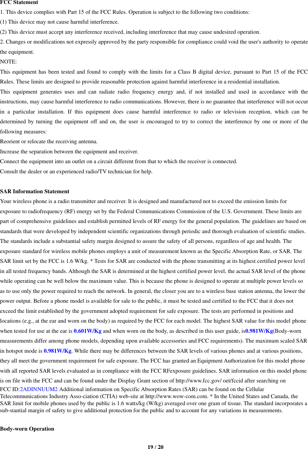   19 / 20  FCC Statement 1. This device complies with Part 15 of the FCC Rules. Operation is subject to the following two conditions: (1) This device may not cause harmful interference. (2) This device must accept any interference received, including interference that may cause undesired operation. 2. Changes or modifications not expressly approved by the party responsible for compliance could void the user&apos;s authority to operate the equipment. NOTE:   This equipment has been tested and found to comply with the limits for a Class B digital device, pursuant to Part 15 of the FCC Rules. These limits are designed to provide reasonable protection against harmful interference in a residential installation. This  equipment  generates  uses  and  can  radiate  radio  frequency  energy  and,  if  not  installed  and  used  in  accordance  with  the instructions, may cause harmful interference to radio communications. However, there is no guarantee that interference will not occur in  a  particular  installation.  If  this  equipment  does  cause  harmful  interference  to  radio  or  television  reception,  which  can  be determined by turning the equipment off and  on, the user is encouraged to try to correct the  interference  by  one  or  more  of  the following measures: Reorient or relocate the receiving antenna. Increase the separation between the equipment and receiver. Connect the equipment into an outlet on a circuit different from that to which the receiver is connected.   Consult the dealer or an experienced radio/TV technician for help.  SAR Information Statement Your wireless phone is a radio transmitter and receiver. It is designed and manufactured not to exceed the emission limits for exposure to radiofrequency (RF) energy set by the Federal Communications Commission of the U.S. Government. These limits are part of comprehensive guidelines and establish permitted levels of RF energy for the general population. The guidelines are based on standards that were developed by independent scientific organizations through periodic and thorough evaluation of scientific studies. The standards include a substantial safety margin designed to assure the safety of all persons, regardless of age and health. The exposure standard for wireless mobile phones employs a unit of measurement known as the Specific Absorption Rate, or SAR. The SAR limit set by the FCC is 1.6 W/kg. * Tests for SAR are conducted with the phone transmitting at its highest certified power level in all tested frequency bands. Although the SAR is determined at the highest certified power level, the actual SAR level of the phone while operating can be well below the maximum value. This is because the phone is designed to operate at multiple power levels so as to use only the power required to reach the network. In general, the closer you are to a wireless base station antenna, the lower the power output. Before a phone model is available for sale to the public, it must be tested and certified to the FCC that it does not exceed the limit established by the government adopted requirement for safe exposure. The tests are performed in positions and locations (e.g., at the ear and worn on the body) as required by the FCC for each model. The highest SAR value for this model phone when tested for use at the ear is 0.601W/Kg and when worn on the body, as described in this user guide, is0.981W/Kg(Body-worn measurements differ among phone models, depending upon available accessories and FCC requirements). The maximum scaled SAR in hotspot mode is 0.981W/Kg. While there may be differences between the SAR levels of various phones and at various positions, they all meet the government requirement for safe exposure. The FCC has granted an Equipment Authorization for this model phone with all reported SAR levels evaluated as in compliance with the FCC RFexposure guidelines. SAR information on this model phone is on file with the FCC and can be found under the Display Grant section of http://www.fcc.gov/ oet/fccid after searching on   FCC ID:2ADINNUUM2 Additional information on Specific Absorption Rates (SAR) can be found on the Cellular Telecommunications Industry Asso-ciation (CTIA) web-site at http://www.wow-com.com. * In the United States and Canada, the SAR limit for mobile phones used by the public is 1.6 watts/kg (W/kg) averaged over one gram of tissue. The standard incorporates a sub-stantial margin of safety to give additional protection for the public and to account for any variations in measurements.  Body-worn Operation 
