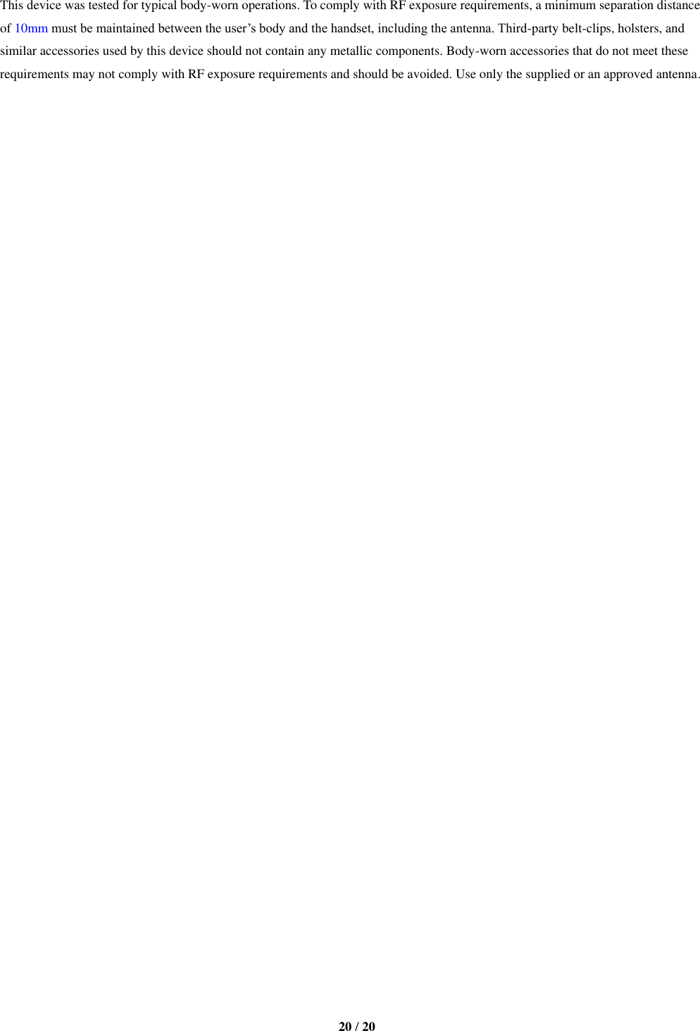   20 / 20  This device was tested for typical body-worn operations. To comply with RF exposure requirements, a minimum separation distance of 10mm must be maintained between the user’s body and the handset, including the antenna. Third-party belt-clips, holsters, and similar accessories used by this device should not contain any metallic components. Body-worn accessories that do not meet these requirements may not comply with RF exposure requirements and should be avoided. Use only the supplied or an approved antenna.   