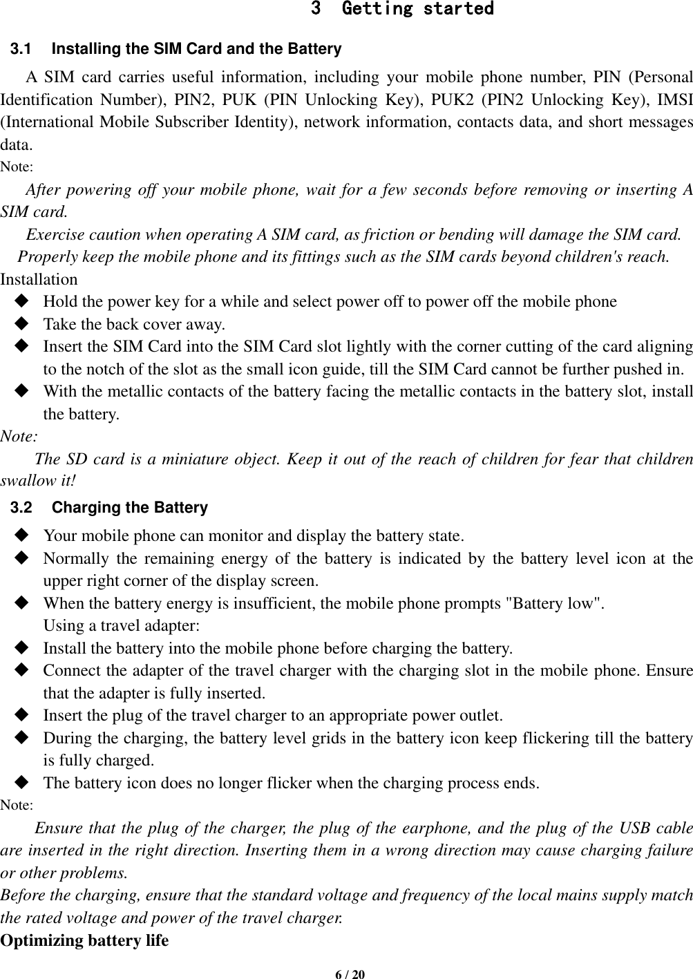   6 / 20   3 Getting started 3.1 Installing the SIM Card and the Battery A  SIM  card  carries  useful  information,  including  your  mobile  phone  number,  PIN  (Personal Identification  Number),  PIN2,  PUK  (PIN  Unlocking  Key),  PUK2  (PIN2  Unlocking  Key),  IMSI (International Mobile Subscriber Identity), network information, contacts data, and short messages data. Note: After powering off your mobile phone, wait for a few seconds before removing or inserting A SIM card. Exercise caution when operating A SIM card, as friction or bending will damage the SIM card. Properly keep the mobile phone and its fittings such as the SIM cards beyond children&apos;s reach. Installation  Hold the power key for a while and select power off to power off the mobile phone  Take the back cover away.  Insert the SIM Card into the SIM Card slot lightly with the corner cutting of the card aligning to the notch of the slot as the small icon guide, till the SIM Card cannot be further pushed in.  With the metallic contacts of the battery facing the metallic contacts in the battery slot, install the battery. Note: The SD card is a miniature object. Keep it out of the reach of children for fear that children swallow it! 3.2  Charging the Battery  Your mobile phone can monitor and display the battery state.  Normally  the  remaining  energy of  the  battery  is  indicated  by  the  battery  level  icon  at  the upper right corner of the display screen.  When the battery energy is insufficient, the mobile phone prompts &quot;Battery low&quot;.   Using a travel adapter:  Install the battery into the mobile phone before charging the battery.  Connect the adapter of the travel charger with the charging slot in the mobile phone. Ensure that the adapter is fully inserted.  Insert the plug of the travel charger to an appropriate power outlet.  During the charging, the battery level grids in the battery icon keep flickering till the battery is fully charged.  The battery icon does no longer flicker when the charging process ends. Note: Ensure that the plug of the charger, the plug of the earphone, and the plug of the USB cable are inserted in the right direction. Inserting them in a wrong direction may cause charging failure or other problems. Before the charging, ensure that the standard voltage and frequency of the local mains supply match the rated voltage and power of the travel charger. Optimizing battery life 