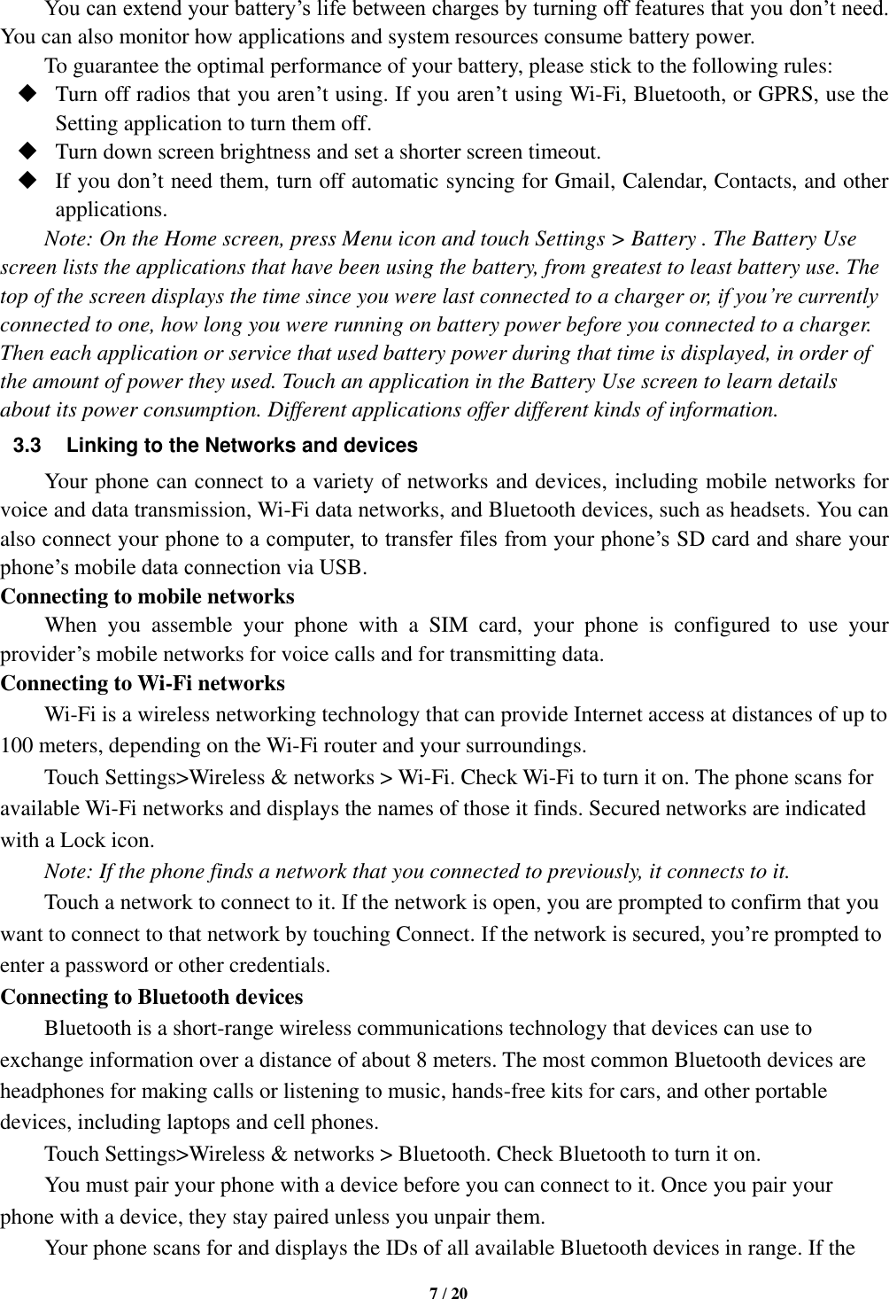   7 / 20  You can extend your battery’s life between charges by turning off features that you don’t need. You can also monitor how applications and system resources consume battery power.   To guarantee the optimal performance of your battery, please stick to the following rules:  Turn off radios that you aren’t using. If you aren’t using Wi-Fi, Bluetooth, or GPRS, use the Setting application to turn them off.  Turn down screen brightness and set a shorter screen timeout.  If you don’t need them, turn off automatic syncing for Gmail, Calendar, Contacts, and other applications. Note: On the Home screen, press Menu icon and touch Settings &gt; Battery . The Battery Use screen lists the applications that have been using the battery, from greatest to least battery use. The top of the screen displays the time since you were last connected to a charger or, if you’re currently connected to one, how long you were running on battery power before you connected to a charger. Then each application or service that used battery power during that time is displayed, in order of the amount of power they used. Touch an application in the Battery Use screen to learn details about its power consumption. Different applications offer different kinds of information.   3.3 Linking to the Networks and devices Your phone can connect to a variety of networks and devices, including mobile networks for voice and data transmission, Wi-Fi data networks, and Bluetooth devices, such as headsets. You can also connect your phone to a computer, to transfer files from your phone’s SD card and share your phone’s mobile data connection via USB. Connecting to mobile networks     When  you  assemble  your  phone  with  a  SIM  card,  your  phone  is  configured  to  use  your provider’s mobile networks for voice calls and for transmitting data.   Connecting to Wi-Fi networks Wi-Fi is a wireless networking technology that can provide Internet access at distances of up to 100 meters, depending on the Wi-Fi router and your surroundings.   Touch Settings&gt;Wireless &amp; networks &gt; Wi-Fi. Check Wi-Fi to turn it on. The phone scans for available Wi-Fi networks and displays the names of those it finds. Secured networks are indicated with a Lock icon.   Note: If the phone finds a network that you connected to previously, it connects to it. Touch a network to connect to it. If the network is open, you are prompted to confirm that you want to connect to that network by touching Connect. If the network is secured, you’re prompted to enter a password or other credentials. Connecting to Bluetooth devices Bluetooth is a short-range wireless communications technology that devices can use to exchange information over a distance of about 8 meters. The most common Bluetooth devices are headphones for making calls or listening to music, hands-free kits for cars, and other portable devices, including laptops and cell phones.       Touch Settings&gt;Wireless &amp; networks &gt; Bluetooth. Check Bluetooth to turn it on.     You must pair your phone with a device before you can connect to it. Once you pair your phone with a device, they stay paired unless you unpair them.     Your phone scans for and displays the IDs of all available Bluetooth devices in range. If the 