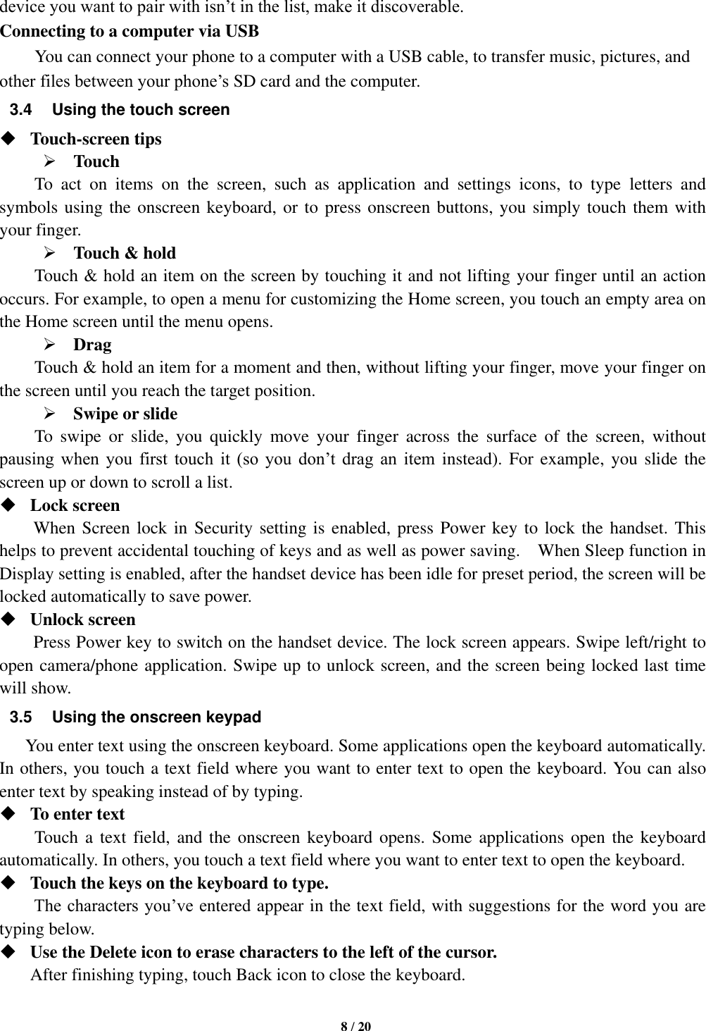   8 / 20  device you want to pair with isn’t in the list, make it discoverable.   Connecting to a computer via USB You can connect your phone to a computer with a USB cable, to transfer music, pictures, and other files between your phone’s SD card and the computer. 3.4  Using the touch screen  Touch-screen tips    Touch To  act  on  items  on  the  screen,  such  as  application  and  settings  icons,  to  type  letters  and symbols using the onscreen keyboard, or to press onscreen buttons, you simply touch them with your finger.  Touch &amp; hold   Touch &amp; hold an item on the screen by touching it and not lifting your finger until an action occurs. For example, to open a menu for customizing the Home screen, you touch an empty area on the Home screen until the menu opens.    Drag   Touch &amp; hold an item for a moment and then, without lifting your finger, move your finger on the screen until you reach the target position.    Swipe or slide     To  swipe  or  slide,  you  quickly  move  your  finger  across  the  surface  of  the  screen,  without pausing  when  you  first  touch  it  (so  you  don’t  drag  an  item instead). For  example, you slide the screen up or down to scroll a list.  Lock screen   When Screen lock in Security setting is enabled, press Power key to lock the handset. This helps to prevent accidental touching of keys and as well as power saving.    When Sleep function in Display setting is enabled, after the handset device has been idle for preset period, the screen will be locked automatically to save power.    Unlock screen   Press Power key to switch on the handset device. The lock screen appears. Swipe left/right to open camera/phone application. Swipe up to unlock screen, and the screen being locked last time will show.   3.5  Using the onscreen keypad You enter text using the onscreen keyboard. Some applications open the keyboard automatically. In others, you touch a text field where you want to enter text to open the keyboard. You can also enter text by speaking instead of by typing.    To enter text Touch a  text field,  and the  onscreen keyboard opens. Some  applications  open  the  keyboard automatically. In others, you touch a text field where you want to enter text to open the keyboard.  Touch the keys on the keyboard to type. The characters you’ve entered appear in the text field, with suggestions for the word you are typing below.    Use the Delete icon to erase characters to the left of the cursor. After finishing typing, touch Back icon to close the keyboard. 