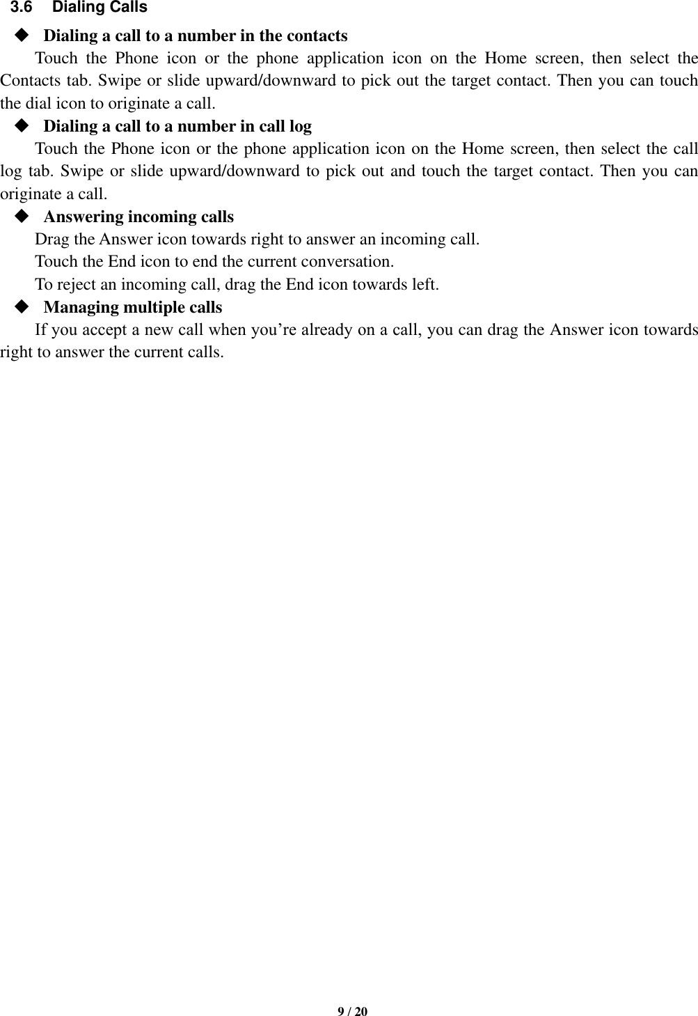   9 / 20  3.6  Dialing Calls  Dialing a call to a number in the contacts Touch  the  Phone  icon  or  the  phone  application  icon  on  the  Home  screen,  then  select  the Contacts tab. Swipe or slide upward/downward to pick out the target contact. Then you can touch the dial icon to originate a call.  Dialing a call to a number in call log Touch the Phone icon or the phone application icon on the Home screen, then select the call log tab. Swipe or slide upward/downward to pick out and touch the target contact. Then you can originate a call.  Answering incoming calls Drag the Answer icon towards right to answer an incoming call. Touch the End icon to end the current conversation. To reject an incoming call, drag the End icon towards left.  Managing multiple calls If you accept a new call when you’re already on a call, you can drag the Answer icon towards right to answer the current calls.                             