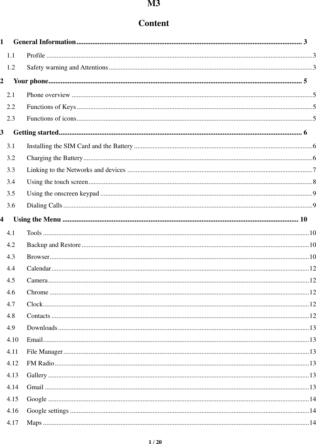   1 / 20  M3 Content 1 General Information ................................................................................................................................ 3 1.1 Profile .............................................................................................................................................................. 3 1.2 Safety warning and Attentions ......................................................................................................................... 3 2 Your phone ................................................................................................................................................ 5 2.1 Phone overview ............................................................................................................................................... 5 2.2 Functions of Keys ............................................................................................................................................ 5 2.3 Functions of icons ............................................................................................................................................ 5 3 Getting started .......................................................................................................................................... 6 3.1 Installing the SIM Card and the Battery .......................................................................................................... 6 3.2 Charging the Battery ........................................................................................................................................ 6 3.3 Linking to the Networks and devices .............................................................................................................. 7 3.4 Using the touch screen ..................................................................................................................................... 8 3.5 Using the onscreen keypad .............................................................................................................................. 9 3.6 Dialing Calls .................................................................................................................................................... 9 4 Using the Menu ...................................................................................................................................... 10 4.1 Tools .............................................................................................................................................................. 10 4.2 Backup and Restore ....................................................................................................................................... 10 4.3 Browser .......................................................................................................................................................... 10 4.4 Calendar ......................................................................................................................................................... 12 4.5 Camera ........................................................................................................................................................... 12 4.6 Chrome .......................................................................................................................................................... 12 4.7 Clock .............................................................................................................................................................. 12 4.8 Contacts ......................................................................................................................................................... 12 4.9 Downloads ..................................................................................................................................................... 13 4.10 Email .............................................................................................................................................................. 13 4.11 File Manager .................................................................................................................................................. 13 4.12 FM Radio ....................................................................................................................................................... 13 4.13 Gallery ........................................................................................................................................................... 13 4.14 Gmail ............................................................................................................................................................. 13 4.15 Google ........................................................................................................................................................... 14 4.16 Google settings .............................................................................................................................................. 14 4.17 Maps .............................................................................................................................................................. 14 