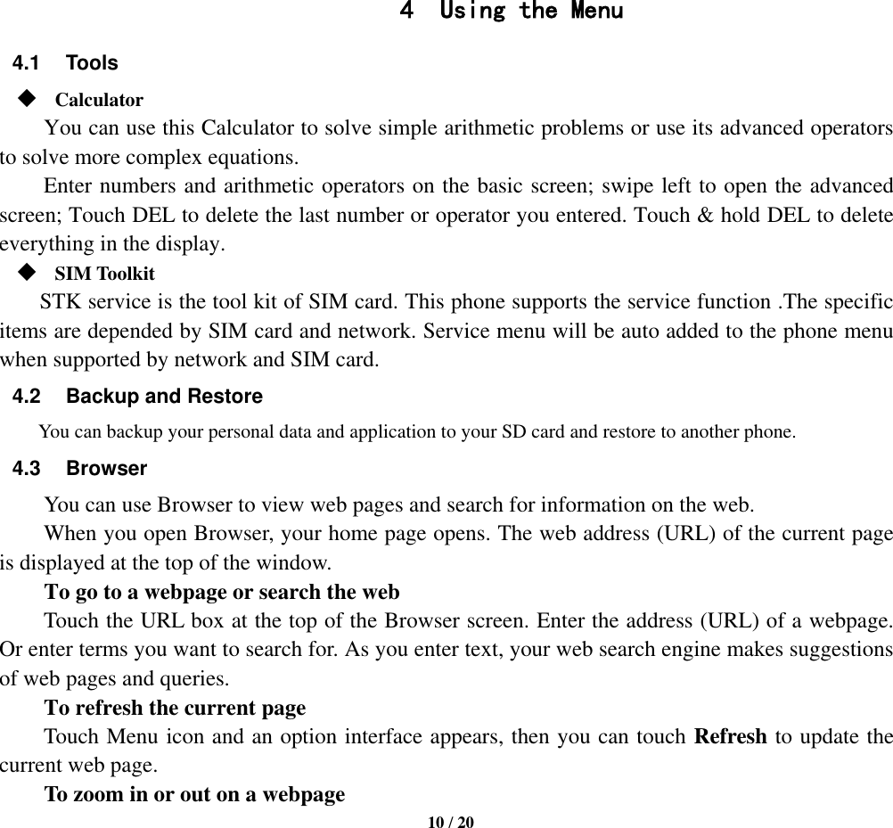   10 / 20                  4 Using the Menu 4.1  Tools  Calculator     You can use this Calculator to solve simple arithmetic problems or use its advanced operators to solve more complex equations.     Enter numbers and arithmetic operators on the basic screen; swipe left to open the advanced screen; Touch DEL to delete the last number or operator you entered. Touch &amp; hold DEL to delete everything in the display.  SIM Toolkit STK service is the tool kit of SIM card. This phone supports the service function .The specific items are depended by SIM card and network. Service menu will be auto added to the phone menu when supported by network and SIM card. 4.2  Backup and Restore You can backup your personal data and application to your SD card and restore to another phone. 4.3  Browser You can use Browser to view web pages and search for information on the web. When you open Browser, your home page opens. The web address (URL) of the current page is displayed at the top of the window. To go to a webpage or search the web Touch the URL box at the top of the Browser screen. Enter the address (URL) of a webpage. Or enter terms you want to search for. As you enter text, your web search engine makes suggestions of web pages and queries.      To refresh the current page     Touch Menu icon and an option interface appears, then you can touch Refresh to update the current web page.         To zoom in or out on a webpage 