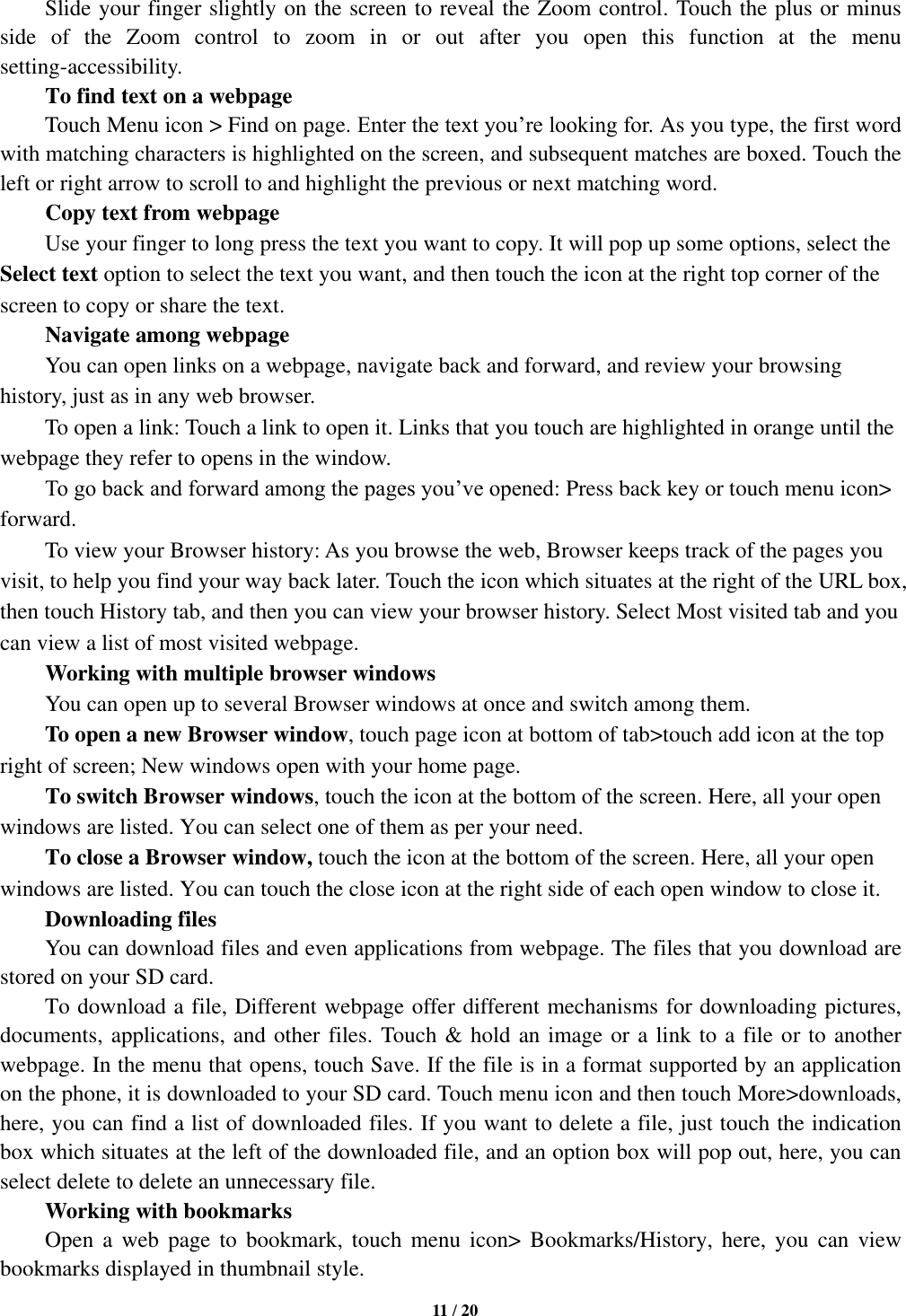   11 / 20  Slide your finger slightly on the screen to reveal the Zoom control. Touch the plus or minus side  of  the  Zoom  control  to  zoom  in  or  out  after  you  open  this  function  at  the  menu setting-accessibility.     To find text on a webpage Touch Menu icon &gt; Find on page. Enter the text you’re looking for. As you type, the first word with matching characters is highlighted on the screen, and subsequent matches are boxed. Touch the left or right arrow to scroll to and highlight the previous or next matching word.     Copy text from webpage Use your finger to long press the text you want to copy. It will pop up some options, select the Select text option to select the text you want, and then touch the icon at the right top corner of the screen to copy or share the text. Navigate among webpage You can open links on a webpage, navigate back and forward, and review your browsing history, just as in any web browser.       To open a link: Touch a link to open it. Links that you touch are highlighted in orange until the webpage they refer to opens in the window. To go back and forward among the pages you’ve opened: Press back key or touch menu icon&gt; forward.       To view your Browser history: As you browse the web, Browser keeps track of the pages you visit, to help you find your way back later. Touch the icon which situates at the right of the URL box, then touch History tab, and then you can view your browser history. Select Most visited tab and you can view a list of most visited webpage.   Working with multiple browser windows     You can open up to several Browser windows at once and switch among them.      To open a new Browser window, touch page icon at bottom of tab&gt;touch add icon at the top   right of screen; New windows open with your home page.     To switch Browser windows, touch the icon at the bottom of the screen. Here, all your open windows are listed. You can select one of them as per your need.     To close a Browser window, touch the icon at the bottom of the screen. Here, all your open windows are listed. You can touch the close icon at the right side of each open window to close it.      Downloading files You can download files and even applications from webpage. The files that you download are stored on your SD card.     To download a file, Different webpage offer different mechanisms for downloading pictures, documents, applications, and other files. Touch &amp; hold an image or a link to a file or to another webpage. In the menu that opens, touch Save. If the file is in a format supported by an application on the phone, it is downloaded to your SD card. Touch menu icon and then touch More&gt;downloads, here, you can find a list of downloaded files. If you want to delete a file, just touch the indication box which situates at the left of the downloaded file, and an option box will pop out, here, you can select delete to delete an unnecessary file.     Working with bookmarks     Open  a  web  page  to  bookmark,  touch  menu  icon&gt;  Bookmarks/History,  here, you  can  view bookmarks displayed in thumbnail style.   