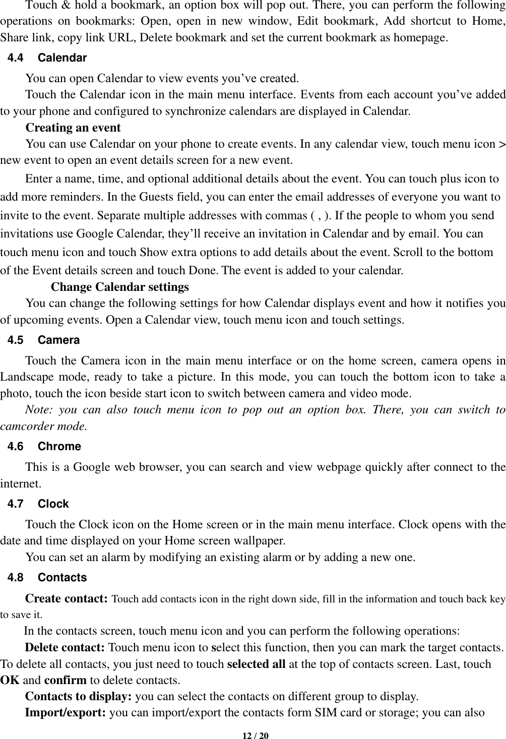   12 / 20    Touch &amp; hold a bookmark, an option box will pop out. There, you can perform the following operations  on  bookmarks:  Open,  open  in  new  window,  Edit  bookmark,  Add  shortcut  to  Home, Share link, copy link URL, Delete bookmark and set the current bookmark as homepage. 4.4  Calendar You can open Calendar to view events you’ve created.   Touch the Calendar icon in the main menu interface. Events from each account you’ve added to your phone and configured to synchronize calendars are displayed in Calendar.         Creating an event You can use Calendar on your phone to create events. In any calendar view, touch menu icon &gt; new event to open an event details screen for a new event.   Enter a name, time, and optional additional details about the event. You can touch plus icon to add more reminders. In the Guests field, you can enter the email addresses of everyone you want to invite to the event. Separate multiple addresses with commas ( , ). If the people to whom you send invitations use Google Calendar, they’ll receive an invitation in Calendar and by email. You can touch menu icon and touch Show extra options to add details about the event. Scroll to the bottom of the Event details screen and touch Done. The event is added to your calendar.         Change Calendar settings You can change the following settings for how Calendar displays event and how it notifies you of upcoming events. Open a Calendar view, touch menu icon and touch settings. 4.5  Camera Touch the Camera icon in the main menu interface or on the home screen, camera opens in Landscape mode, ready to take a picture. In this mode, you can touch the bottom icon to take a photo, touch the icon beside start icon to switch between camera and video mode.   Note:  you  can  also  touch  menu  icon  to  pop  out  an  option  box.  There,  you  can  switch  to camcorder mode. 4.6  Chrome This is a Google web browser, you can search and view webpage quickly after connect to the internet. 4.7  Clock Touch the Clock icon on the Home screen or in the main menu interface. Clock opens with the date and time displayed on your Home screen wallpaper. You can set an alarm by modifying an existing alarm or by adding a new one.   4.8  Contacts Create contact: Touch add contacts icon in the right down side, fill in the information and touch back key to save it. In the contacts screen, touch menu icon and you can perform the following operations: Delete contact: Touch menu icon to select this function, then you can mark the target contacts. To delete all contacts, you just need to touch selected all at the top of contacts screen. Last, touch OK and confirm to delete contacts.   Contacts to display: you can select the contacts on different group to display. Import/export: you can import/export the contacts form SIM card or storage; you can also 