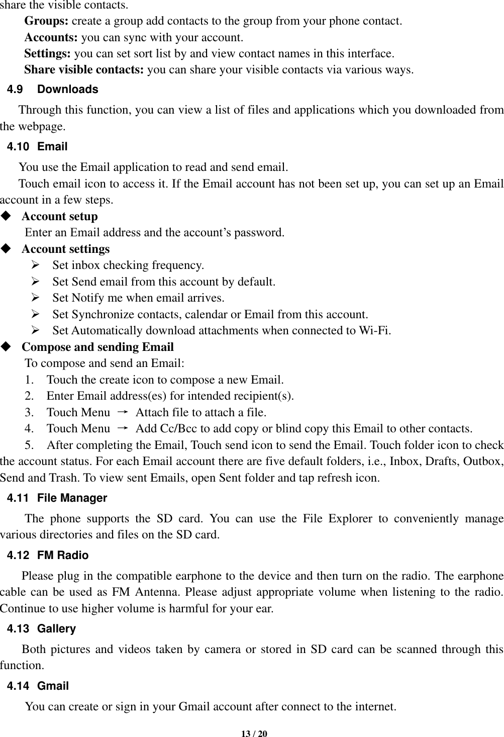   13 / 20  share the visible contacts. Groups: create a group add contacts to the group from your phone contact. Accounts: you can sync with your account. Settings: you can set sort list by and view contact names in this interface. Share visible contacts: you can share your visible contacts via various ways. 4.9  Downloads Through this function, you can view a list of files and applications which you downloaded from the webpage.   4.10  Email You use the Email application to read and send email.       Touch email icon to access it. If the Email account has not been set up, you can set up an Email account in a few steps.  Account setup   Enter an Email address and the account’s password.    Account settings    Set inbox checking frequency.    Set Send email from this account by default.    Set Notify me when email arrives.    Set Synchronize contacts, calendar or Email from this account.    Set Automatically download attachments when connected to Wi-Fi.  Compose and sending Email   To compose and send an Email:   1.    Touch the create icon to compose a new Email.   2.    Enter Email address(es) for intended recipient(s).     3.    Touch Menu  →  Attach file to attach a file.     4.    Touch Menu  →  Add Cc/Bcc to add copy or blind copy this Email to other contacts.     5.    After completing the Email, Touch send icon to send the Email. Touch folder icon to check the account status. For each Email account there are five default folders, i.e., Inbox, Drafts, Outbox, Send and Trash. To view sent Emails, open Sent folder and tap refresh icon.   4.11  File Manager   The  phone  supports  the  SD  card.  You  can  use  the  File  Explorer  to  conveniently  manage various directories and files on the SD card. 4.12  FM Radio         Please plug in the compatible earphone to the device and then turn on the radio. The earphone cable can be used as FM Antenna. Please adjust appropriate volume when listening to the radio. Continue to use higher volume is harmful for your ear.   4.13  Gallery         Both pictures and videos taken by camera or stored in SD card can be scanned through this function. 4.14  Gmail You can create or sign in your Gmail account after connect to the internet. 