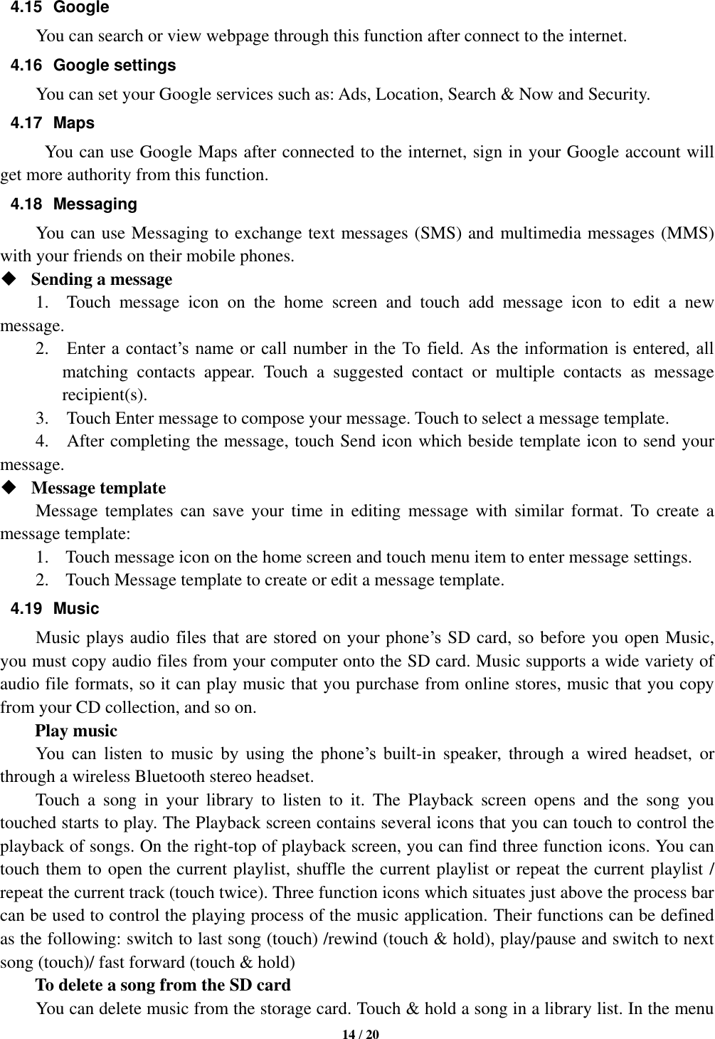   14 / 20  4.15  Google   You can search or view webpage through this function after connect to the internet. 4.16  Google settings You can set your Google services such as: Ads, Location, Search &amp; Now and Security. 4.17  Maps You can use Google Maps after connected to the internet, sign in your Google account will get more authority from this function. 4.18  Messaging You can use Messaging to exchange text messages (SMS) and multimedia messages (MMS) with your friends on their mobile phones.  Sending a message   1.    Touch  message  icon  on  the  home  screen  and  touch  add  message  icon  to  edit  a  new message.     2.    Enter a contact’s name or call  number in  the To field.  As  the  information is  entered, all matching  contacts  appear.  Touch  a  suggested  contact  or  multiple  contacts  as  message recipient(s).     3.    Touch Enter message to compose your message. Touch to select a message template.     4.    After completing the message, touch Send icon which beside template icon to send your message.    Message template   Message  templates  can  save  your  time  in  editing  message  with  similar  format.  To  create  a message template:   1. Touch message icon on the home screen and touch menu item to enter message settings.   2. Touch Message template to create or edit a message template.   4.19  Music Music plays audio files that are stored on  your  phone’s  SD card, so before you open Music, you must copy audio files from your computer onto the SD card. Music supports a wide variety of audio file formats, so it can play music that you purchase from online stores, music that you copy from your CD collection, and so on.   Play music You  can  listen  to  music  by  using  the  phone’s  built-in  speaker,  through  a  wired  headset,  or through a wireless Bluetooth stereo headset. Touch  a  song  in  your  library  to  listen  to  it.  The  Playback  screen  opens  and  the  song  you touched starts to play. The Playback screen contains several icons that you can touch to control the playback of songs. On the right-top of playback screen, you can find three function icons. You can touch them to open the current playlist, shuffle the current playlist or repeat the current playlist / repeat the current track (touch twice). Three function icons which situates just above the process bar can be used to control the playing process of the music application. Their functions can be defined as the following: switch to last song (touch) /rewind (touch &amp; hold), play/pause and switch to next song (touch)/ fast forward (touch &amp; hold)   To delete a song from the SD card You can delete music from the storage card. Touch &amp; hold a song in a library list. In the menu 