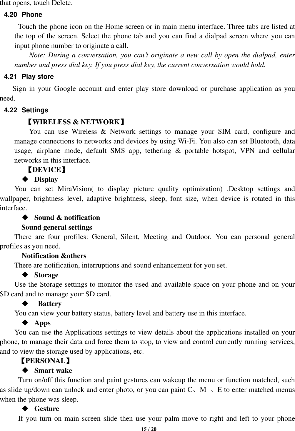   15 / 20  that opens, touch Delete. 4.20  Phone   Touch the phone icon on the Home screen or in main menu interface. Three tabs are listed at the top of the screen. Select the phone tab and you can find a dialpad screen where you can input phone number to originate a call.     Note: During a conversation, you can’t originate a new call by open the dialpad, enter number and press dial key. If you press dial key, the current conversation would hold.   4.21  Play store         Sign  in  your  Google  account  and  enter  play  store  download  or  purchase  application  as  you need. 4.22  Settings 【WIRELESS &amp; NETWORK】     You  can  use  Wireless  &amp;  Network  settings  to  manage  your  SIM  card,  configure  and manage connections to networks and devices by using Wi-Fi. You also can set Bluetooth, data usage,  airplane  mode,  default  SMS  app,  tethering  &amp;  portable  hotspot,  VPN  and  cellular networks in this interface.       【DEVICE】  Display You  can  set  MiraVision(  to  display  picture  quality  optimization)  ,Desktop  settings  and wallpaper,  brightness  level,  adaptive  brightness,  sleep,  font  size,  when  device  is  rotated  in  this interface.  Sound &amp; notification Sound general settings There  are  four  profiles:  General,  Silent,  Meeting  and  Outdoor.  You  can  personal  general profiles as you need.   Notification &amp;others There are notification, interruptions and sound enhancement for you set.  Storage Use the Storage settings to monitor the used and available space on your phone and on your SD card and to manage your SD card.    Battery   You can view your battery status, battery level and battery use in this interface.  Apps You can use the Applications settings to view details about the applications installed on your phone, to manage their data and force them to stop, to view and control currently running services, and to view the storage used by applications, etc.      【PERSONAL】  Smart wake Turn on/off this function and paint gestures can wakeup the menu or function matched, such as slide up/down can unlock and enter photo, or you can paint C、M  、E to enter matched menus when the phone was sleep.  Gesture       If you turn on main screen slide then use your palm move to right and left to your phone 