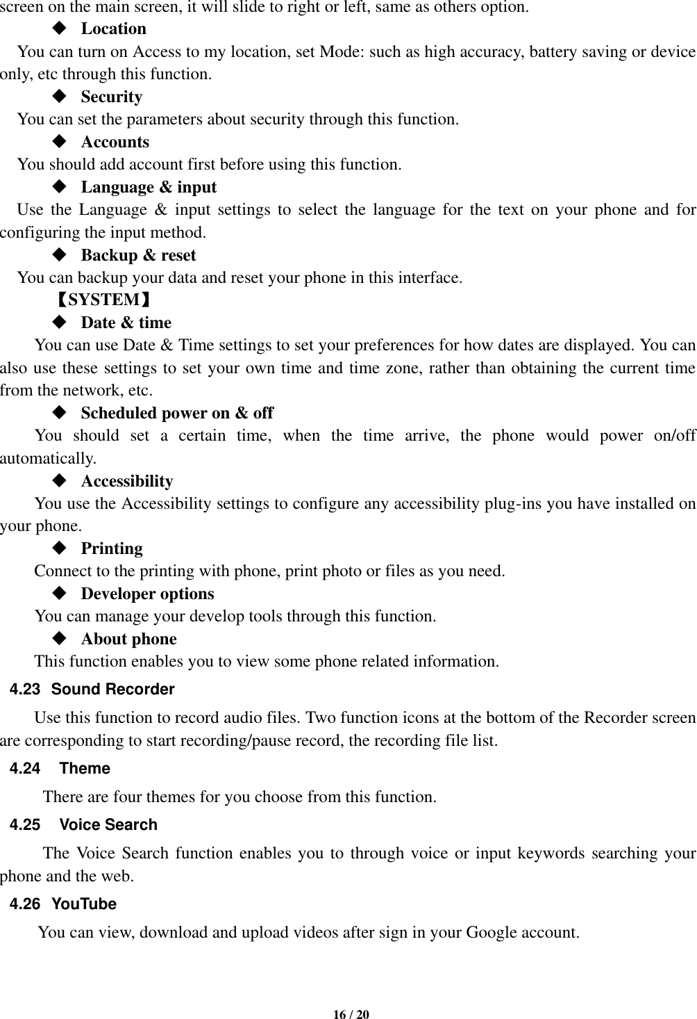   16 / 20  screen on the main screen, it will slide to right or left, same as others option.  Location      You can turn on Access to my location, set Mode: such as high accuracy, battery saving or device only, etc through this function.  Security You can set the parameters about security through this function.    Accounts You should add account first before using this function.  Language &amp; input Use  the  Language &amp;  input  settings  to  select  the  language  for  the  text  on  your  phone  and  for configuring the input method.  Backup &amp; reset You can backup your data and reset your phone in this interface.    【SYSTEM】  Date &amp; time     You can use Date &amp; Time settings to set your preferences for how dates are displayed. You can also use these settings to set your own time and time zone, rather than obtaining the current time from the network, etc.  Scheduled power on &amp; off      You  should  set  a  certain  time,  when  the  time  arrive,  the  phone  would  power  on/off automatically.  Accessibility You use the Accessibility settings to configure any accessibility plug-ins you have installed on your phone.  Printing         Connect to the printing with phone, print photo or files as you need.  Developer options         You can manage your develop tools through this function.  About phone   This function enables you to view some phone related information. 4.23  Sound Recorder Use this function to record audio files. Two function icons at the bottom of the Recorder screen are corresponding to start recording/pause record, the recording file list. 4.24    Theme There are four themes for you choose from this function. 4.25    Voice Search The Voice Search function enables you to through voice or input keywords searching your phone and the web.   4.26  YouTube           You can view, download and upload videos after sign in your Google account.   