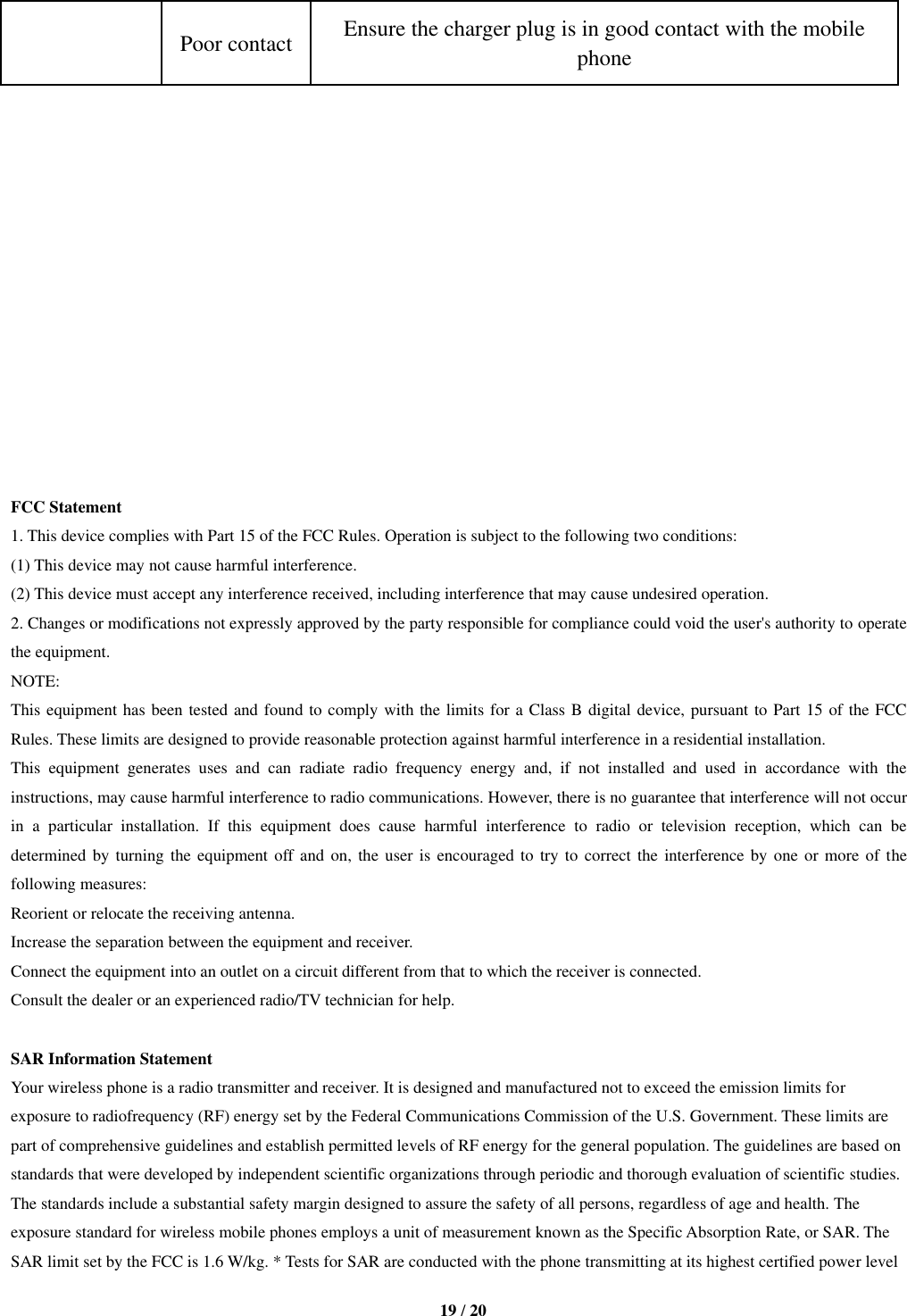   19 / 20  Poor contact Ensure the charger plug is in good contact with the mobile phone               FCC Statement 1. This device complies with Part 15 of the FCC Rules. Operation is subject to the following two conditions: (1) This device may not cause harmful interference. (2) This device must accept any interference received, including interference that may cause undesired operation. 2. Changes or modifications not expressly approved by the party responsible for compliance could void the user&apos;s authority to operate the equipment. NOTE:   This equipment has been tested and found to comply with the limits for a Class B digital device, pursuant to Part 15 of the FCC Rules. These limits are designed to provide reasonable protection against harmful interference in a residential installation. This  equipment  generates  uses  and  can  radiate  radio  frequency  energy  and,  if  not  installed  and  used  in  accordance  with  the instructions, may cause harmful interference to radio communications. However, there is no guarantee that interference will not occur in  a  particular  installation.  If  this  equipment  does  cause  harmful  interference  to  radio  or  television  reception,  which  can  be determined by turning the equipment off and  on, the user is encouraged to try to correct the  interference  by  one  or  more  of  the following measures: Reorient or relocate the receiving antenna. Increase the separation between the equipment and receiver. Connect the equipment into an outlet on a circuit different from that to which the receiver is connected.   Consult the dealer or an experienced radio/TV technician for help.  SAR Information Statement Your wireless phone is a radio transmitter and receiver. It is designed and manufactured not to exceed the emission limits for exposure to radiofrequency (RF) energy set by the Federal Communications Commission of the U.S. Government. These limits are part of comprehensive guidelines and establish permitted levels of RF energy for the general population. The guidelines are based on standards that were developed by independent scientific organizations through periodic and thorough evaluation of scientific studies. The standards include a substantial safety margin designed to assure the safety of all persons, regardless of age and health. The exposure standard for wireless mobile phones employs a unit of measurement known as the Specific Absorption Rate, or SAR. The SAR limit set by the FCC is 1.6 W/kg. * Tests for SAR are conducted with the phone transmitting at its highest certified power level 