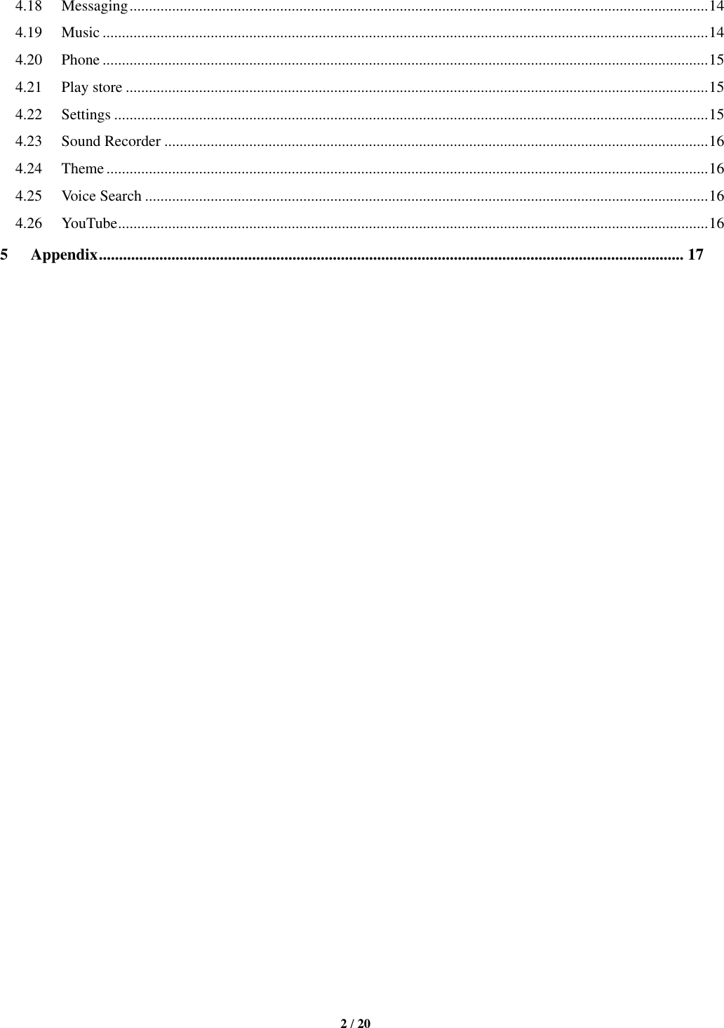   2 / 20  4.18 Messaging ...................................................................................................................................................... 14 4.19 Music ............................................................................................................................................................. 14 4.20 Phone ............................................................................................................................................................. 15 4.21 Play store ....................................................................................................................................................... 15 4.22 Settings .......................................................................................................................................................... 15 4.23 Sound Recorder ............................................................................................................................................. 16 4.24 Theme ............................................................................................................................................................ 16 4.25 Voice Search .................................................................................................................................................. 16 4.26 YouTube ......................................................................................................................................................... 16 5 Appendix ................................................................................................................................................. 17                                 