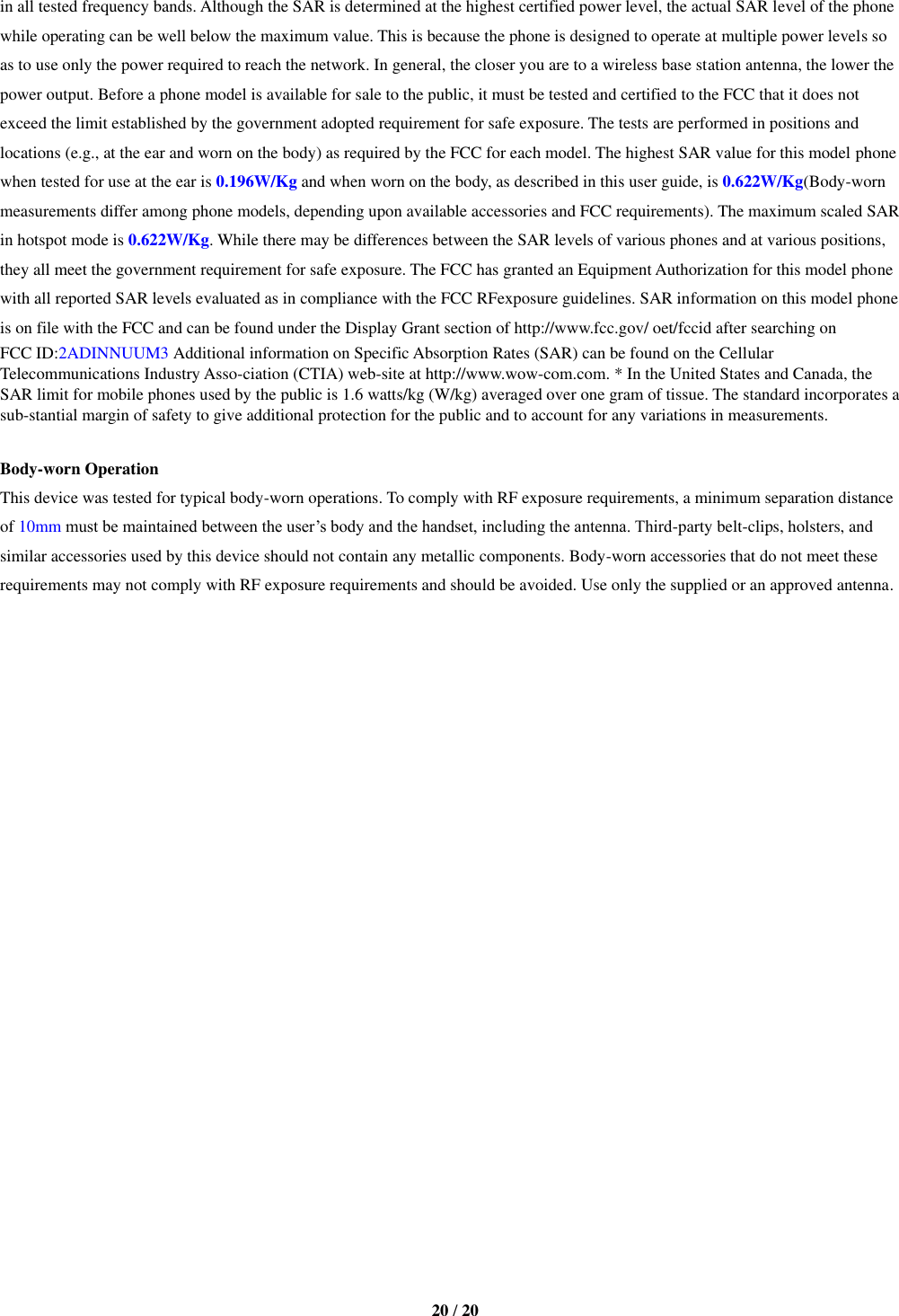   20 / 20  in all tested frequency bands. Although the SAR is determined at the highest certified power level, the actual SAR level of the phone while operating can be well below the maximum value. This is because the phone is designed to operate at multiple power levels so as to use only the power required to reach the network. In general, the closer you are to a wireless base station antenna, the lower the power output. Before a phone model is available for sale to the public, it must be tested and certified to the FCC that it does not exceed the limit established by the government adopted requirement for safe exposure. The tests are performed in positions and locations (e.g., at the ear and worn on the body) as required by the FCC for each model. The highest SAR value for this model phone when tested for use at the ear is 0.196W/Kg and when worn on the body, as described in this user guide, is 0.622W/Kg(Body-worn measurements differ among phone models, depending upon available accessories and FCC requirements). The maximum scaled SAR in hotspot mode is 0.622W/Kg. While there may be differences between the SAR levels of various phones and at various positions, they all meet the government requirement for safe exposure. The FCC has granted an Equipment Authorization for this model phone with all reported SAR levels evaluated as in compliance with the FCC RFexposure guidelines. SAR information on this model phone is on file with the FCC and can be found under the Display Grant section of http://www.fcc.gov/ oet/fccid after searching on   FCC ID:2ADINNUUM3 Additional information on Specific Absorption Rates (SAR) can be found on the Cellular Telecommunications Industry Asso-ciation (CTIA) web-site at http://www.wow-com.com. * In the United States and Canada, the SAR limit for mobile phones used by the public is 1.6 watts/kg (W/kg) averaged over one gram of tissue. The standard incorporates a sub-stantial margin of safety to give additional protection for the public and to account for any variations in measurements.  Body-worn Operation This device was tested for typical body-worn operations. To comply with RF exposure requirements, a minimum separation distance of 10mm must be maintained between the user’s body and the handset, including the antenna. Third-party belt-clips, holsters, and similar accessories used by this device should not contain any metallic components. Body-worn accessories that do not meet these requirements may not comply with RF exposure requirements and should be avoided. Use only the supplied or an approved antenna.   