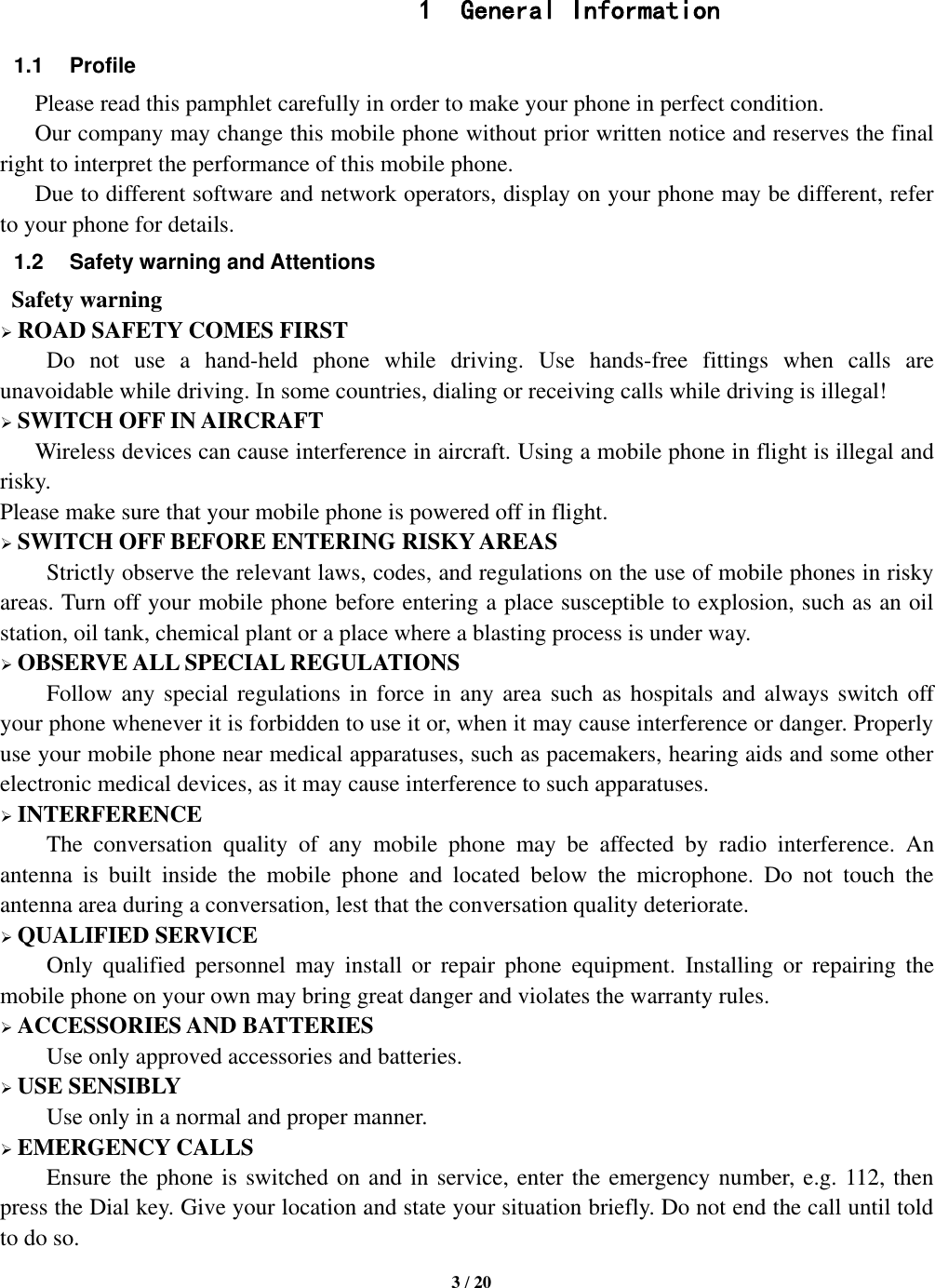   3 / 20    1 General Information 1.1  Profile    Please read this pamphlet carefully in order to make your phone in perfect condition.    Our company may change this mobile phone without prior written notice and reserves the final right to interpret the performance of this mobile phone.    Due to different software and network operators, display on your phone may be different, refer to your phone for details. 1.2  Safety warning and Attentions  Safety warning  ROAD SAFETY COMES FIRST Do  not  use  a  hand-held  phone  while  driving.  Use  hands-free  fittings  when  calls  are unavoidable while driving. In some countries, dialing or receiving calls while driving is illegal!  SWITCH OFF IN AIRCRAFT Wireless devices can cause interference in aircraft. Using a mobile phone in flight is illegal and risky.     Please make sure that your mobile phone is powered off in flight.  SWITCH OFF BEFORE ENTERING RISKY AREAS Strictly observe the relevant laws, codes, and regulations on the use of mobile phones in risky areas. Turn off your mobile phone before entering a place susceptible to explosion, such as an oil station, oil tank, chemical plant or a place where a blasting process is under way.  OBSERVE ALL SPECIAL REGULATIONS Follow any special regulations in force in  any area such as hospitals and always switch off your phone whenever it is forbidden to use it or, when it may cause interference or danger. Properly use your mobile phone near medical apparatuses, such as pacemakers, hearing aids and some other electronic medical devices, as it may cause interference to such apparatuses.  INTERFERENCE The  conversation  quality  of  any  mobile  phone  may  be  affected  by  radio  interference.  An antenna  is  built  inside  the  mobile  phone  and  located  below  the  microphone.  Do  not  touch  the antenna area during a conversation, lest that the conversation quality deteriorate.  QUALIFIED SERVICE Only  qualified  personnel  may  install  or  repair  phone  equipment.  Installing  or  repairing  the mobile phone on your own may bring great danger and violates the warranty rules.  ACCESSORIES AND BATTERIES Use only approved accessories and batteries.  USE SENSIBLY Use only in a normal and proper manner.  EMERGENCY CALLS Ensure the phone is switched on and in service, enter the emergency number, e.g. 112, then press the Dial key. Give your location and state your situation briefly. Do not end the call until told to do so. 