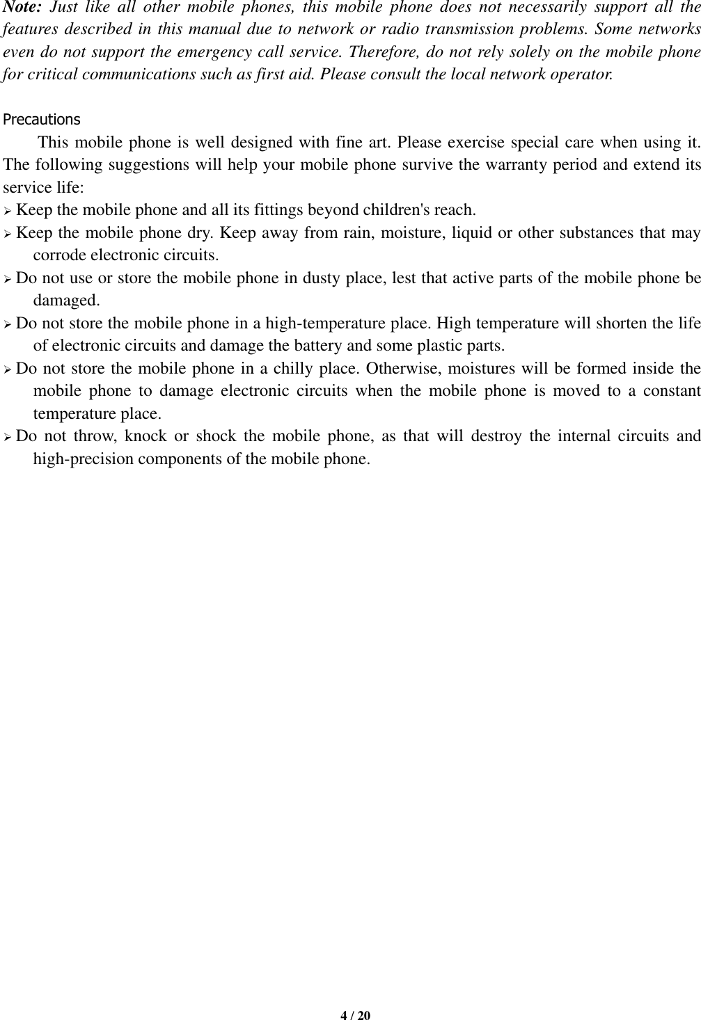   4 / 20  Note:  Just  like  all  other  mobile  phones,  this  mobile  phone  does  not  necessarily  support  all  the features described in this manual due to network or radio transmission problems. Some networks even do not support the emergency call service. Therefore, do not rely solely on the mobile phone for critical communications such as first aid. Please consult the local network operator.  Precautions This mobile phone is well designed with fine art. Please exercise special care when using it. The following suggestions will help your mobile phone survive the warranty period and extend its service life:  Keep the mobile phone and all its fittings beyond children&apos;s reach.  Keep the mobile phone dry. Keep away from rain, moisture, liquid or other substances that may corrode electronic circuits.  Do not use or store the mobile phone in dusty place, lest that active parts of the mobile phone be damaged.  Do not store the mobile phone in a high-temperature place. High temperature will shorten the life of electronic circuits and damage the battery and some plastic parts.  Do not store the mobile phone in a chilly place. Otherwise, moistures will be formed inside the mobile  phone  to  damage  electronic  circuits  when  the  mobile  phone  is  moved  to  a  constant temperature place.  Do  not  throw,  knock  or  shock  the  mobile  phone,  as  that  will  destroy  the  internal  circuits  and high-precision components of the mobile phone.                        