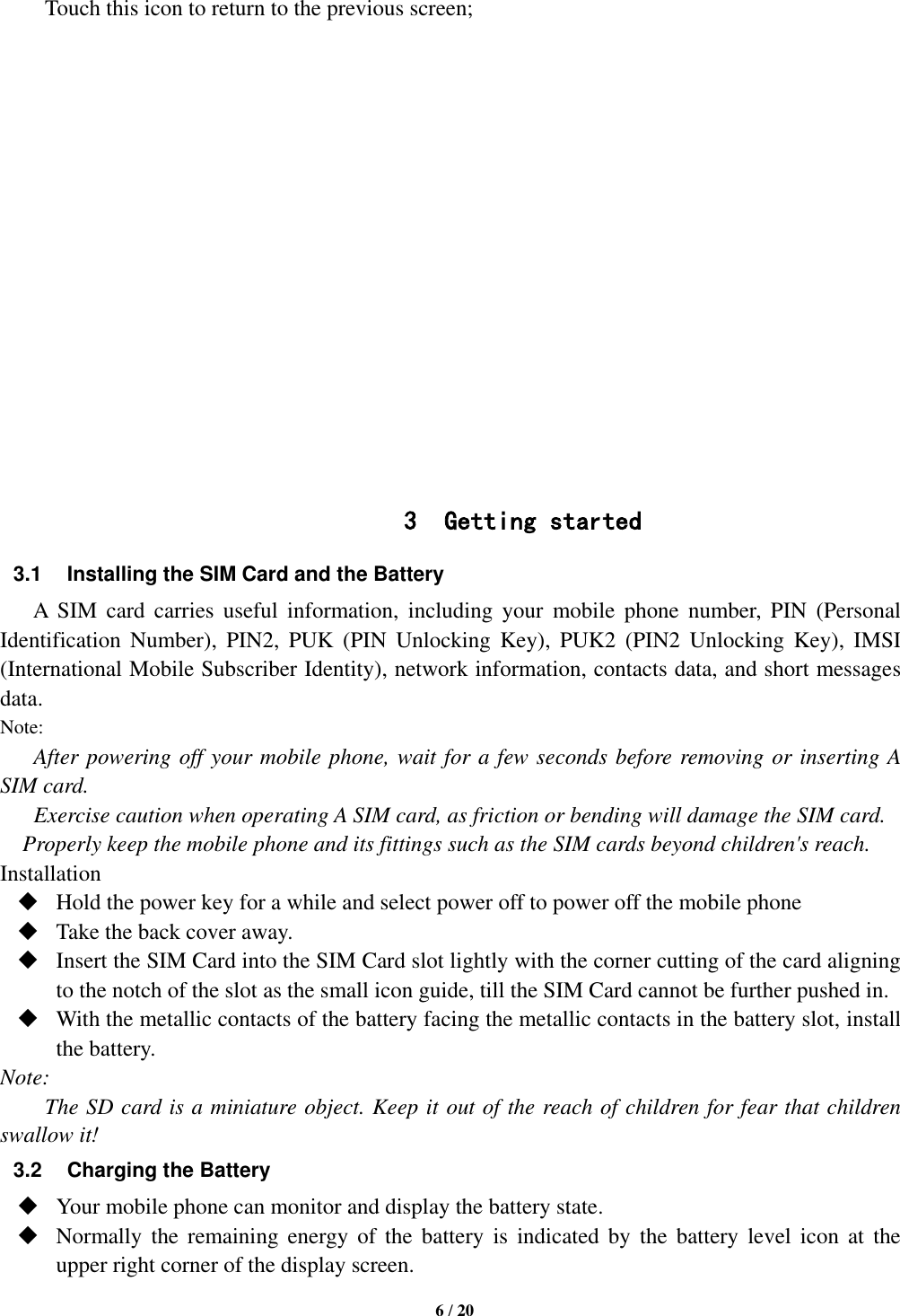   6 / 20  Touch this icon to return to the previous screen;                 3 Getting started 3.1 Installing the SIM Card and the Battery A  SIM  card  carries  useful  information,  including  your  mobile  phone  number,  PIN  (Personal Identification  Number),  PIN2,  PUK  (PIN  Unlocking  Key),  PUK2  (PIN2  Unlocking  Key),  IMSI (International Mobile Subscriber Identity), network information, contacts data, and short messages data. Note: After powering off your mobile phone, wait for a few seconds before removing or inserting A SIM card. Exercise caution when operating A SIM card, as friction or bending will damage the SIM card. Properly keep the mobile phone and its fittings such as the SIM cards beyond children&apos;s reach. Installation  Hold the power key for a while and select power off to power off the mobile phone  Take the back cover away.  Insert the SIM Card into the SIM Card slot lightly with the corner cutting of the card aligning to the notch of the slot as the small icon guide, till the SIM Card cannot be further pushed in.  With the metallic contacts of the battery facing the metallic contacts in the battery slot, install the battery. Note: The SD card is a miniature object. Keep it out of the reach of children for fear that children swallow it! 3.2  Charging the Battery  Your mobile phone can monitor and display the battery state.  Normally  the  remaining  energy of  the  battery  is  indicated  by  the  battery  level  icon  at  the upper right corner of the display screen. 