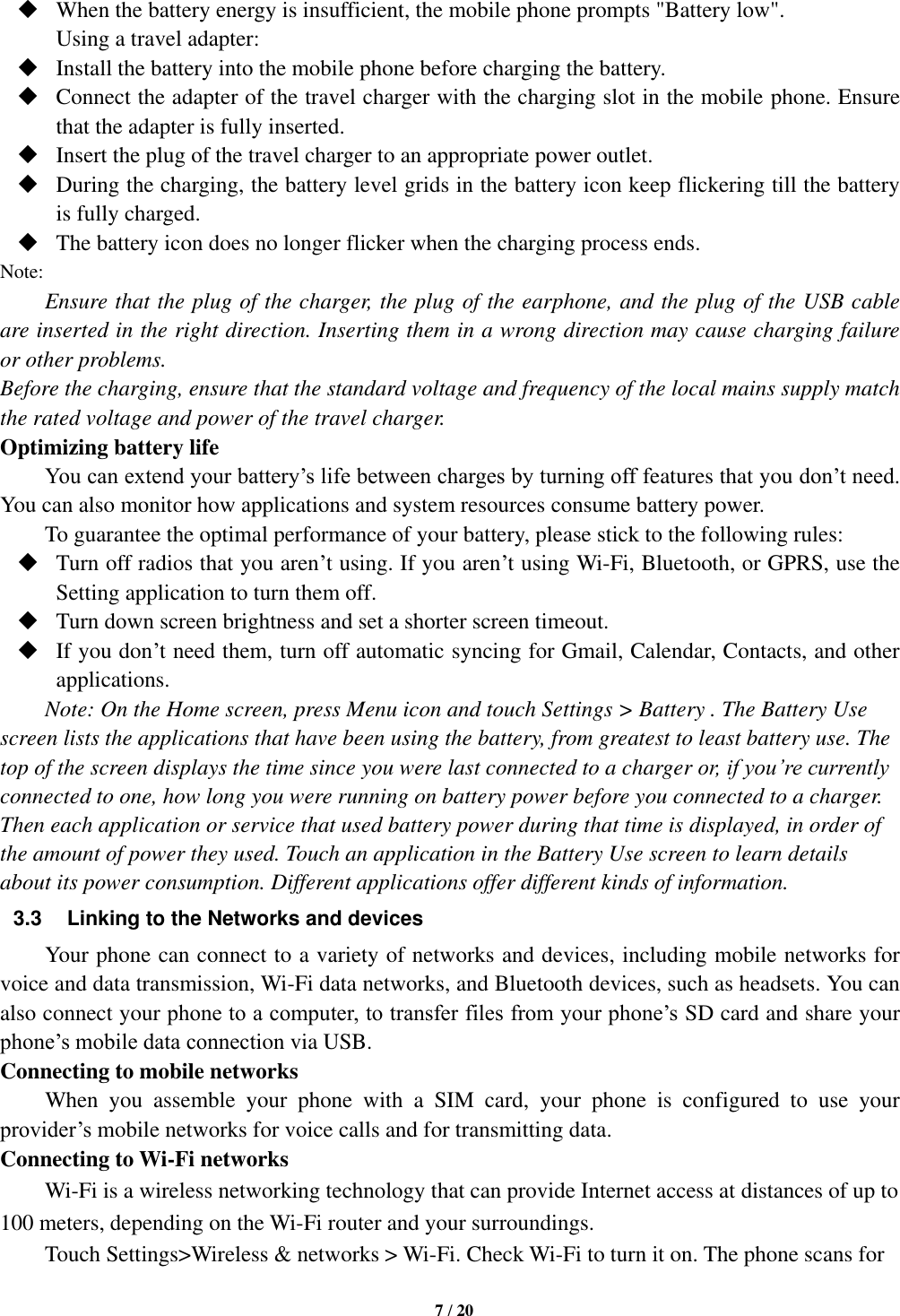   7 / 20   When the battery energy is insufficient, the mobile phone prompts &quot;Battery low&quot;.   Using a travel adapter:  Install the battery into the mobile phone before charging the battery.  Connect the adapter of the travel charger with the charging slot in the mobile phone. Ensure that the adapter is fully inserted.  Insert the plug of the travel charger to an appropriate power outlet.  During the charging, the battery level grids in the battery icon keep flickering till the battery is fully charged.  The battery icon does no longer flicker when the charging process ends. Note: Ensure that the plug of the charger, the plug of the earphone, and the plug of the USB cable are inserted in the right direction. Inserting them in a wrong direction may cause charging failure or other problems. Before the charging, ensure that the standard voltage and frequency of the local mains supply match the rated voltage and power of the travel charger. Optimizing battery life You can extend your battery’s life between charges by turning off features that you don’t need. You can also monitor how applications and system resources consume battery power.   To guarantee the optimal performance of your battery, please stick to the following rules:  Turn off radios that you aren’t using. If you aren’t using Wi-Fi, Bluetooth, or GPRS, use the Setting application to turn them off.  Turn down screen brightness and set a shorter screen timeout.  If you don’t need them, turn off automatic syncing for Gmail, Calendar, Contacts, and other applications. Note: On the Home screen, press Menu icon and touch Settings &gt; Battery . The Battery Use screen lists the applications that have been using the battery, from greatest to least battery use. The top of the screen displays the time since you were last connected to a charger or, if you’re currently connected to one, how long you were running on battery power before you connected to a charger. Then each application or service that used battery power during that time is displayed, in order of the amount of power they used. Touch an application in the Battery Use screen to learn details about its power consumption. Different applications offer different kinds of information.   3.3 Linking to the Networks and devices Your phone can connect to a variety of networks and devices, including mobile networks for voice and data transmission, Wi-Fi data networks, and Bluetooth devices, such as headsets. You can also connect your phone to a computer, to transfer files from your phone’s SD card and share your phone’s mobile data connection via USB. Connecting to mobile networks     When  you  assemble  your  phone  with  a  SIM  card,  your  phone  is  configured  to  use  your provider’s mobile networks for voice calls and for transmitting data.   Connecting to Wi-Fi networks Wi-Fi is a wireless networking technology that can provide Internet access at distances of up to 100 meters, depending on the Wi-Fi router and your surroundings.   Touch Settings&gt;Wireless &amp; networks &gt; Wi-Fi. Check Wi-Fi to turn it on. The phone scans for 