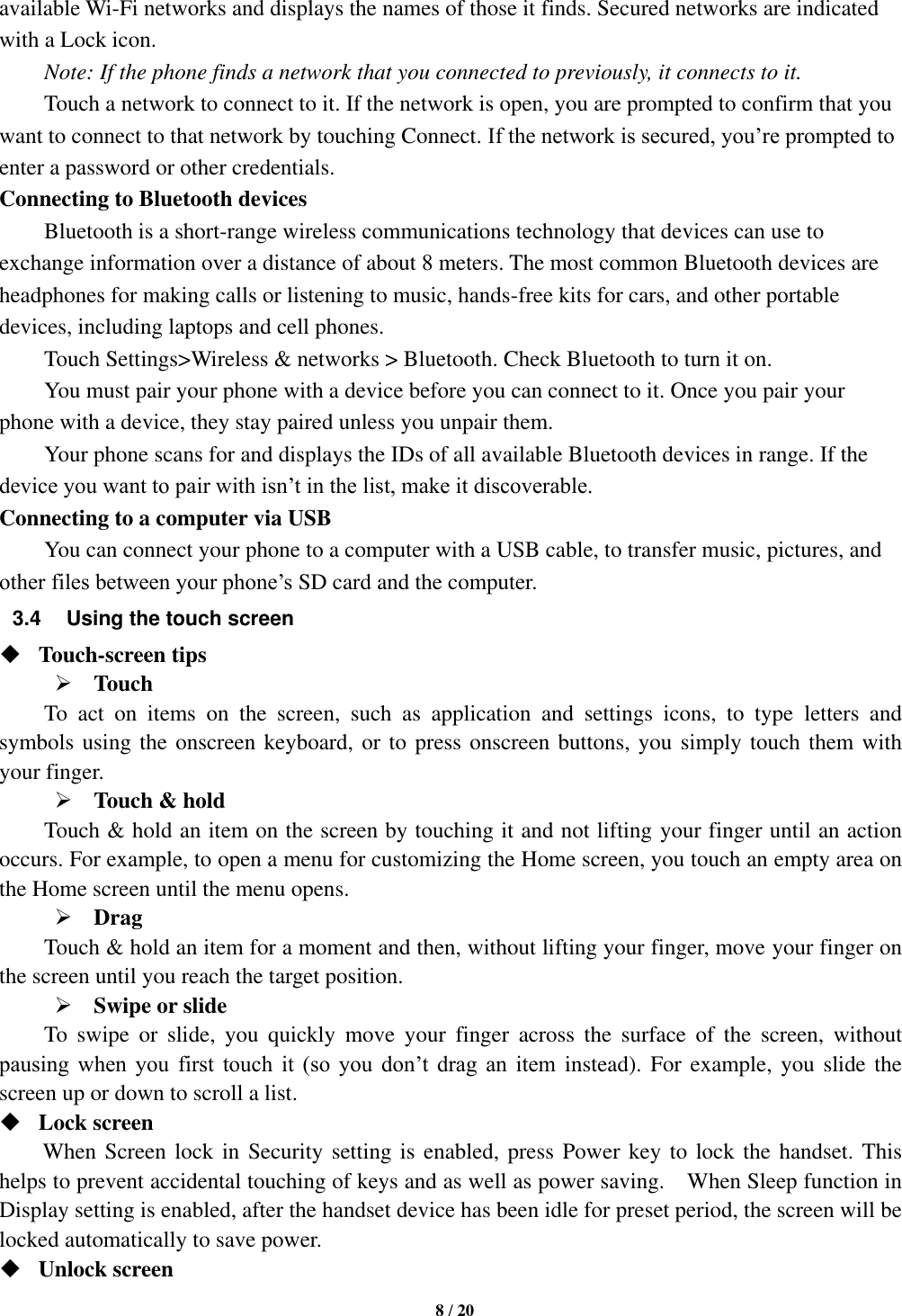   8 / 20  available Wi-Fi networks and displays the names of those it finds. Secured networks are indicated with a Lock icon.   Note: If the phone finds a network that you connected to previously, it connects to it. Touch a network to connect to it. If the network is open, you are prompted to confirm that you want to connect to that network by touching Connect. If the network is secured, you’re prompted to enter a password or other credentials. Connecting to Bluetooth devices Bluetooth is a short-range wireless communications technology that devices can use to exchange information over a distance of about 8 meters. The most common Bluetooth devices are headphones for making calls or listening to music, hands-free kits for cars, and other portable devices, including laptops and cell phones.       Touch Settings&gt;Wireless &amp; networks &gt; Bluetooth. Check Bluetooth to turn it on.     You must pair your phone with a device before you can connect to it. Once you pair your phone with a device, they stay paired unless you unpair them.     Your phone scans for and displays the IDs of all available Bluetooth devices in range. If the device you want to pair with isn’t in the list, make it discoverable.   Connecting to a computer via USB You can connect your phone to a computer with a USB cable, to transfer music, pictures, and other files between your phone’s SD card and the computer. 3.4  Using the touch screen  Touch-screen tips    Touch To  act  on  items  on  the  screen,  such  as  application  and  settings  icons,  to  type  letters  and symbols using the onscreen keyboard, or to press onscreen buttons, you simply touch them with your finger.  Touch &amp; hold   Touch &amp; hold an item on the screen by touching it and not lifting your finger until an action occurs. For example, to open a menu for customizing the Home screen, you touch an empty area on the Home screen until the menu opens.    Drag   Touch &amp; hold an item for a moment and then, without lifting your finger, move your finger on the screen until you reach the target position.    Swipe or slide     To  swipe  or  slide,  you  quickly  move  your  finger  across  the  surface  of  the  screen,  without pausing  when  you  first  touch  it  (so  you  don’t  drag  an  item instead). For  example, you slide the screen up or down to scroll a list.  Lock screen   When Screen lock in Security setting is enabled, press Power key to lock the handset. This helps to prevent accidental touching of keys and as well as power saving.    When Sleep function in Display setting is enabled, after the handset device has been idle for preset period, the screen will be locked automatically to save power.    Unlock screen   