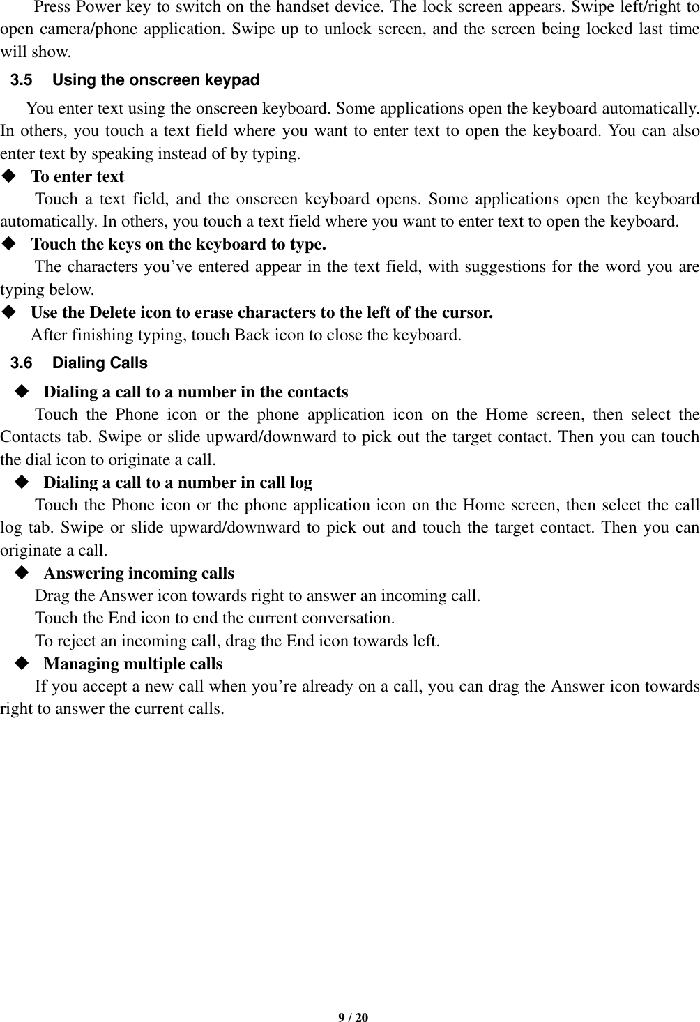  9 / 20  Press Power key to switch on the handset device. The lock screen appears. Swipe left/right to open camera/phone application. Swipe up to unlock screen, and the screen being locked last time will show.   3.5  Using the onscreen keypad You enter text using the onscreen keyboard. Some applications open the keyboard automatically. In others, you touch a text field where you want to enter text to open the keyboard. You can also enter text by speaking instead of by typing.    To enter text Touch a  text field,  and the  onscreen keyboard opens. Some  applications  open  the  keyboard automatically. In others, you touch a text field where you want to enter text to open the keyboard.  Touch the keys on the keyboard to type. The characters you’ve entered appear in the text field, with suggestions for the word you are typing below.    Use the Delete icon to erase characters to the left of the cursor. After finishing typing, touch Back icon to close the keyboard. 3.6  Dialing Calls  Dialing a call to a number in the contacts Touch  the  Phone  icon  or  the  phone  application  icon  on  the  Home  screen,  then  select  the Contacts tab. Swipe or slide upward/downward to pick out the target contact. Then you can touch the dial icon to originate a call.  Dialing a call to a number in call log Touch the Phone icon or the phone application icon on the Home screen, then select the call log tab. Swipe or slide upward/downward to pick out and touch the target contact. Then you can originate a call.  Answering incoming calls Drag the Answer icon towards right to answer an incoming call. Touch the End icon to end the current conversation. To reject an incoming call, drag the End icon towards left.  Managing multiple calls If you accept a new call when you’re already on a call, you can drag the Answer icon towards right to answer the current calls.             