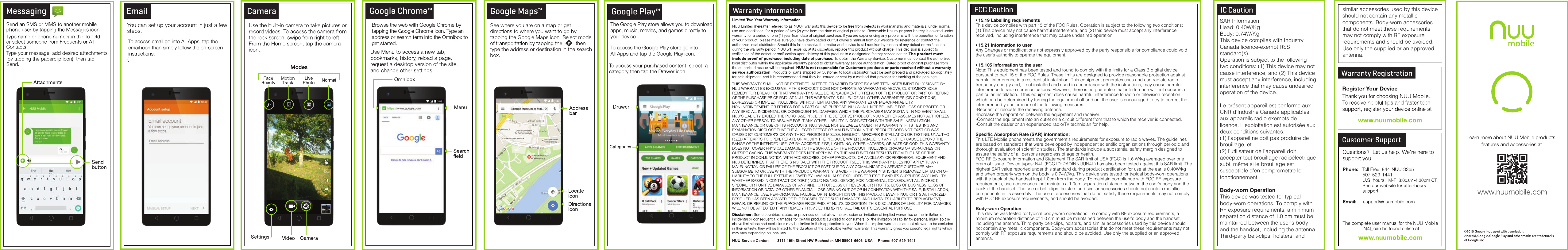 SAR InformationHead: 0.40W/KgBody: 0.74W/KgThis device complies with Industry Canada licence-exempt RSS standard(s).Operation is subject to the following two conditions: (1) This device may not cause interference, and (2) This device must accept any interference, including interference that may cause undesired operation of the device.Le présent appareil est conforme aux CNR d&apos;Industrie Canada applicables aux appareils radio exempts de licence. L&apos;exploitation est autorisée aux deux conditions suivantes:(1) l&apos;appareil ne doit pas produire de brouillage, et(2) l&apos;utilisateur de l&apos;appareil doit accepter tout brouillage radioélectrique subi, même si le brouillage est susceptible d&apos;en compromettre le fonctionnement.Body-worn OperationThis device was tested for typical body-worn operations. To comply with RF exposure requirements, a minimum separation distance of 1.0 cm must be maintained between the user’s body and the handset, including the antenna. Third-party belt-clips, holsters, and IC Caution similar accessories used by this device should not contain any metallic components. Body-worn accessories that do not meet these requirements may not comply with RF exposure requirements and should be avoided. Use only the supplied or an approved antenna.• 15.19 Labelling requirementsThis device complies with part 15 of the FCC Rules. Operation is subject to the following two conditions: (1) This device may not cause harmful interference, and (2) this device must accept any interference received, including interference that may cause undesired operation.• 15.21 Information to userAny Changes or modifications not expressly approved by the party responsible for compliance could void the user&apos;s authority to operate the equipment.• 15.105 Information to the userNote: This equipment has been tested and found to comply with the limits for a Class B digital device, pursuant to part 15 of the FCC Rules. These limits are designed to provide reasonable protection against harmful interference in a residential installation. This equipment generates uses and can radiate radio frequency energy and, if not installed and used in accordance with the instructions, may cause harmful interference to radio communications. However, there is no guarantee that interference will not occur in a particular installation. If this equipment does cause harmful interference to radio or television reception, which can be determined by turning the equipment off and on, the user is encouraged to try to correct the interference by one or more of the following measures:-Reorient or relocate the receiving antenna.-Increase the separation between the equipment and receiver.-Connect the equipment into an outlet on a circuit different from that to which the receiver is connected.-Consult the dealer or an experienced radio/TV technician for help.Specific Absorption Rate (SAR) information:This LTE Moblie phone meets the government&apos;s requirements for exposure to radio waves. The guidelines are based on standards that were developed by independent scientific organizations through periodic and thorough evaluation of scientific studies. The standards include a substantial safety margin designed to assure the safety of all persons regardless of age or health.FCC RF Exposure Information and Statement The SAR limit of USA (FCC) is 1.6 W/kg averaged over one gram of tissue. Device types: N4L (FCC ID: 2ADINNUUN4L) has also been tested against this SAR limit. The highest SAR value reported under this standard during product certification for use at the ear is 0.40W/kg and when properly worn on the body is 0.74W/kg. This device was tested for typical body-worn operations with the back of the handset kept 1.0cm from the body. To maintain compliance with FCC RF exposure requirements, use accessories that maintain a 1.0cm separation distance between the user&apos;s body and the back of the handset. The use of belt clips, holsters and similar accessories should not contain metallic components in its assembly. The use of accessories that do not satisfy these requirements may not comply with FCC RF exposure requirements, and should be avoided.Body-worn OperationThis device was tested for typical body-worn operations. To comply with RF exposure requirements, a minimum separation distance of 1.0 cm must be maintained between the user’s body and the handset, including the antenna. Third-party belt-clips, holsters, and similar accessories used by this device should not contain any metallic components. Body-worn accessories that do not meet these requirements may not comply with RF exposure requirements and should be avoided. Use only the supplied or an approved antenna.Google Play™Google Chrome™The Google Play store allows you to download apps, music, movies, and games directly to your device.Browse the web with Google Chrome by tapping the Google Chrome icon. Type an address or search term into the Omnibox to get started.  To access the Google Play store go into All Apps and tap the Google Play icon.To access email go into All Apps, tap the email icon than simply follow the on-screen instructions.FCC Caution