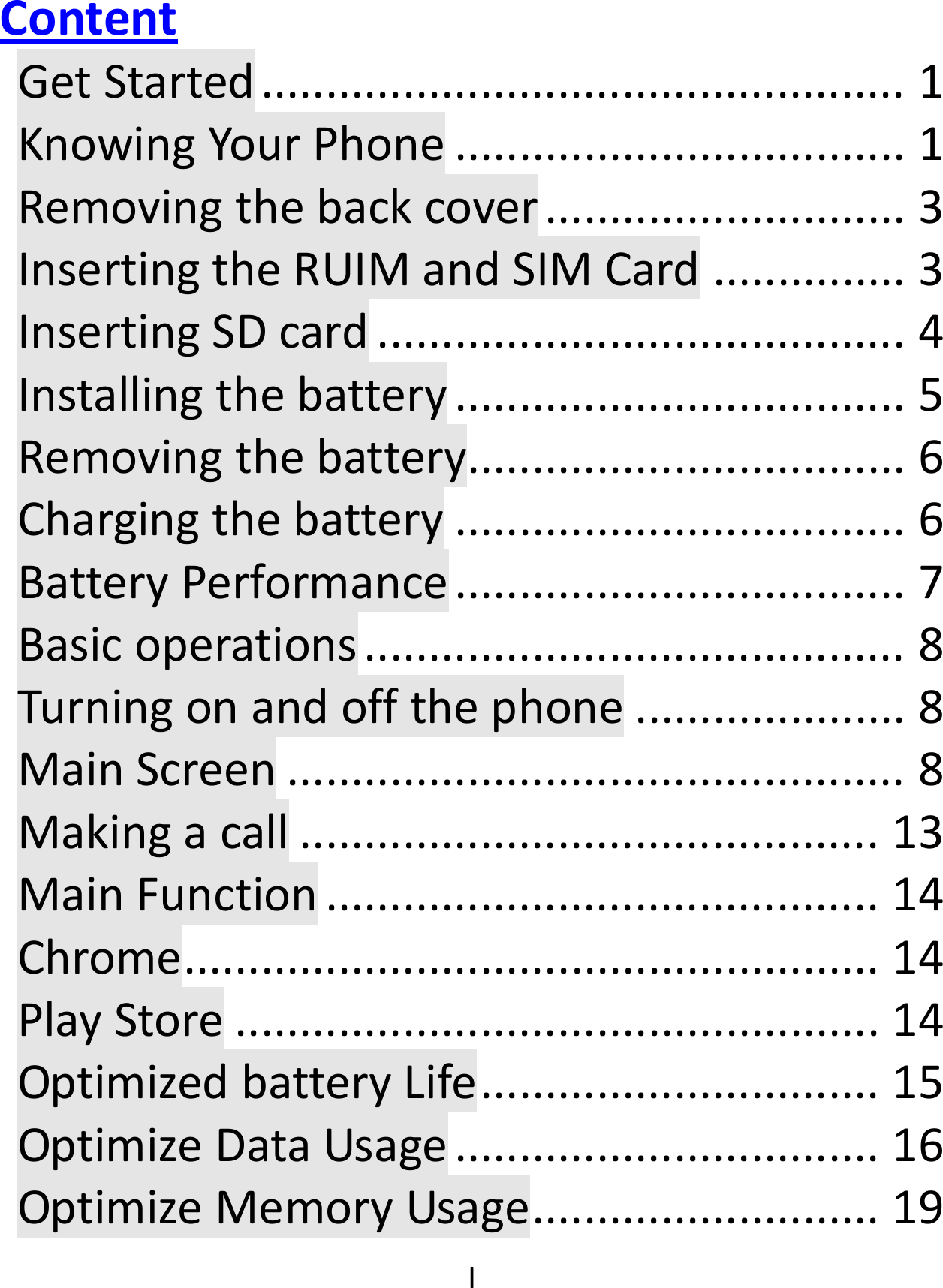  IContent GetStarted..................................................1KnowingYourPhone...................................1Removingthebackcover............................3InsertingtheRUIMandSIMCard...............3InsertingSDcard.........................................4Installingthebattery...................................5Removingthebattery..................................6Chargingthebattery...................................6BatteryPerformance...................................7Basicoperations..........................................8Turningonandoffthephone.....................8MainScreen................................................8Makingacall.............................................13MainFunction...........................................14Chrome......................................................14PlayStore..................................................14OptimizedbatteryLife...............................15OptimizeDataUsage.................................16OptimizeMemoryUsage...........................19