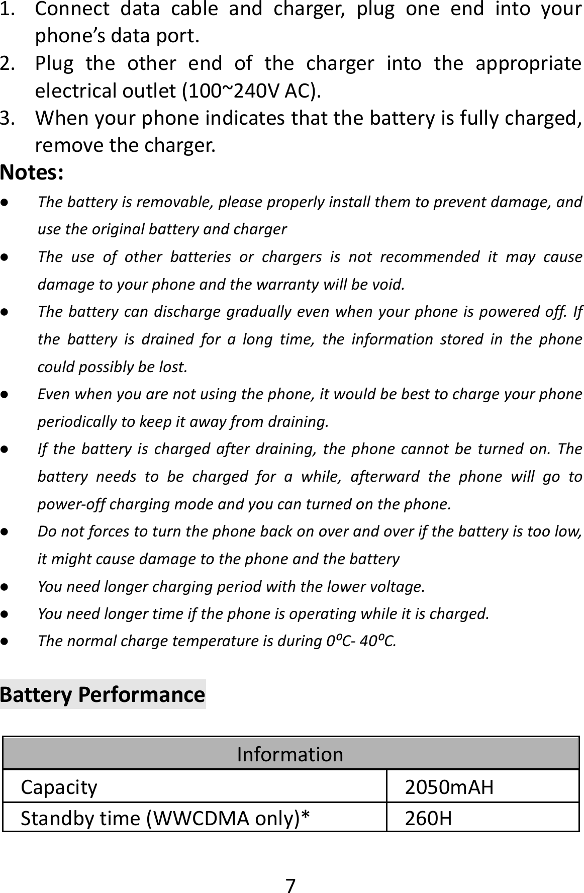  71. Connectdatacableandcharger,plugoneendintoyourphone’sdataport.2. Plugtheotherendofthechargerintotheappropriateelectricaloutlet(100~240VAC).3. Whenyourphoneindicatesthatthebatteryisfullycharged,removethecharger.Notes:● Thebatteryisremovable,pleaseproperlyinstallthemtopreventdamage,andusetheoriginalbatteryandcharger● Theuseofotherbatteriesorchargersisnotrecommendeditmaycausedamagetoyourphoneandthewarrantywillbevoid.● Thebatterycandischargegraduallyevenwhenyourphoneispoweredoff.Ifthebatteryisdrainedforalongtime,theinformationstoredinthephonecouldpossiblybelost.● Evenwhenyouarenotusingthephone,itwouldbebesttochargeyourphoneperiodicallytokeepitawayfromdraining.● Ifthebatteryischargedafterdraining,thephonecannotbeturnedon.Thebatteryneedstobechargedforawhile,afterwardthephonewillgotopower‐offchargingmodeandyoucanturnedonthephone.● Donotforcestoturnthephonebackonoverandoverifthebatteryistoolow,itmightcausedamagetothephoneandthebattery● Youneedlongerchargingperiodwiththelowervoltage.● Youneedlongertimeifthephoneisoperatingwhileitischarged.● Thenormalchargetemperatureisduring0⁰C‐40⁰C.BatteryPerformanceInformationCapacity2050mAHStandbytime(WWCDMAonly)* 260H