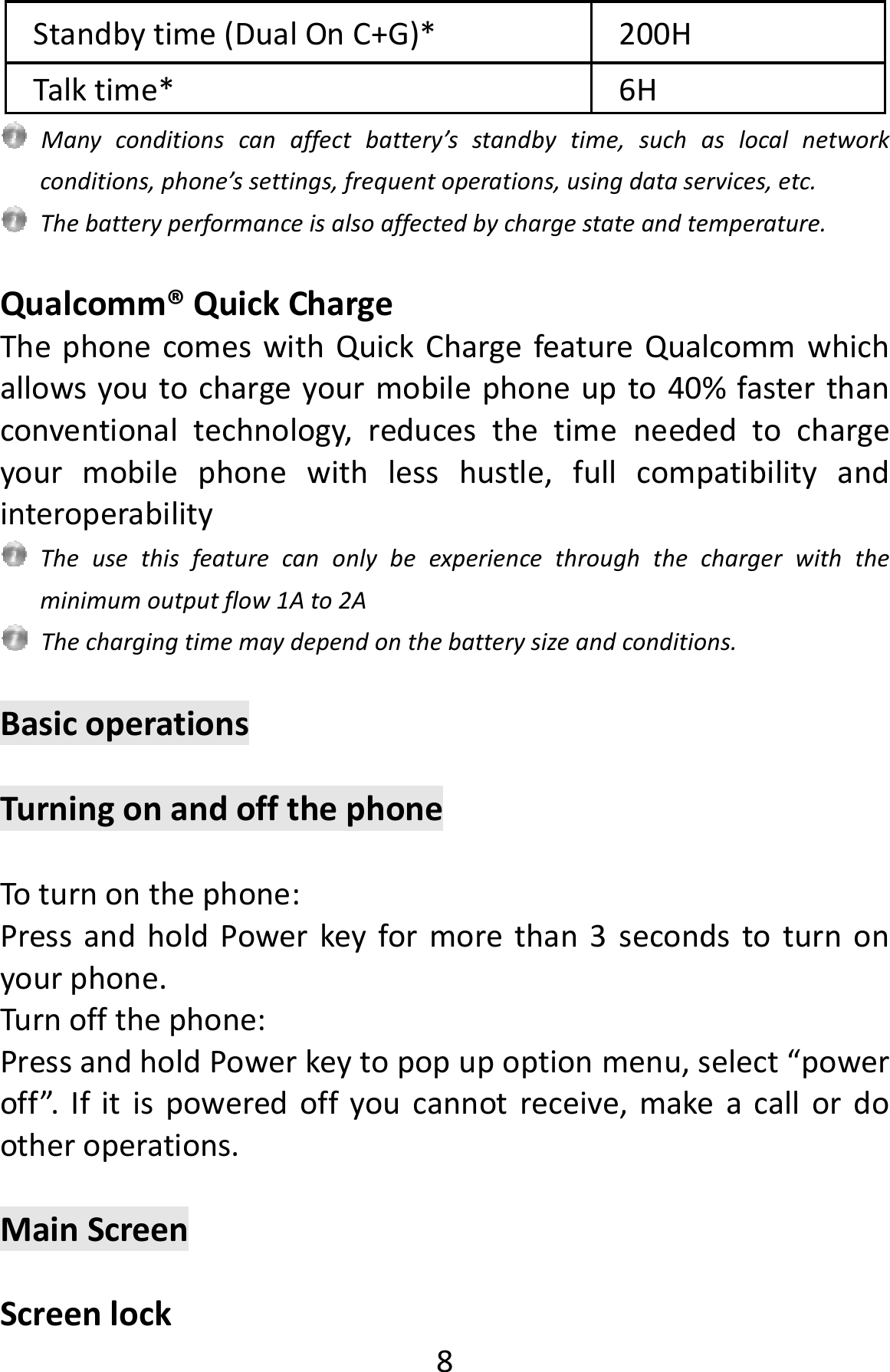  8Standbytime(DualOnC+G)*200HTalktime*6HManyconditionscanaffectbattery’sstandbytime,suchaslocalnetworkconditions,phone’ssettings,frequentoperations,usingdataservices,etc.Thebatteryperformanceisalsoaffectedbychargestateandtemperature.Qualcomm®QuickChargeThephonecomeswithQuickChargefeatureQualcommwhichallowsyoutochargeyourmobilephoneupto40%fasterthanconventionaltechnology,reducesthetimeneededtochargeyourmobilephonewithlesshustle,fullcompatibilityandinteroperabilityTheusethisfeaturecanonlybeexperiencethroughthechargerwiththeminimumoutputflow1Ato2AThechargingtimemaydependonthebatterysizeandconditions.BasicoperationsTurningonandoffthephoneToturnonthephone:PressandholdPowerkeyformorethan3secondstoturnonyourphone.Turnoffthephone:PressandholdPowerkeytopopupoptionmenu,select“poweroff”.Ifitispoweredoffyoucannotreceive,makeacallordootheroperations.MainScreenScreenlock