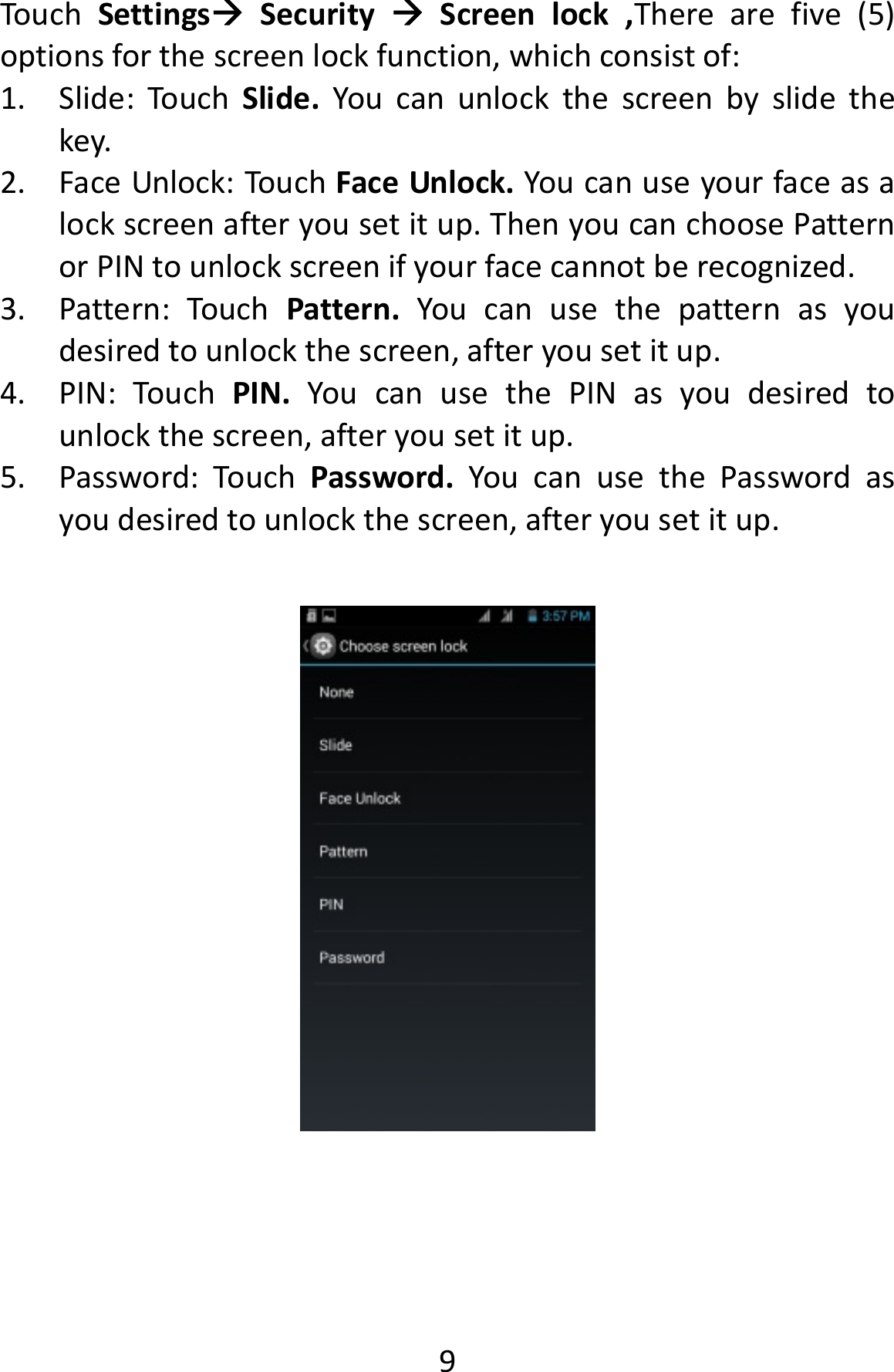  9TouchSettingsSecurityScreenlock,Therearefive(5)optionsforthescreenlockfunction,whichconsistof:1. Slide:TouchSlide.Youcanunlockthescreenbyslidethekey.2. FaceUnlock:TouchFaceUnlock.Youcanuseyourfaceasalockscreenafteryousetitup.ThenyoucanchoosePatternorPINtounlockscreenifyourfacecannotberecognized.3. Pattern:TouchPattern.Youcanusethepatternasyoudesiredtounlockthescreen,afteryousetitup.4. PIN:TouchPIN.YoucanusethePINasyoudesiredtounlockthescreen,afteryousetitup.5. Password:TouchPassword.YoucanusethePasswordasyoudesiredtounlockthescreen,afteryousetitup.
