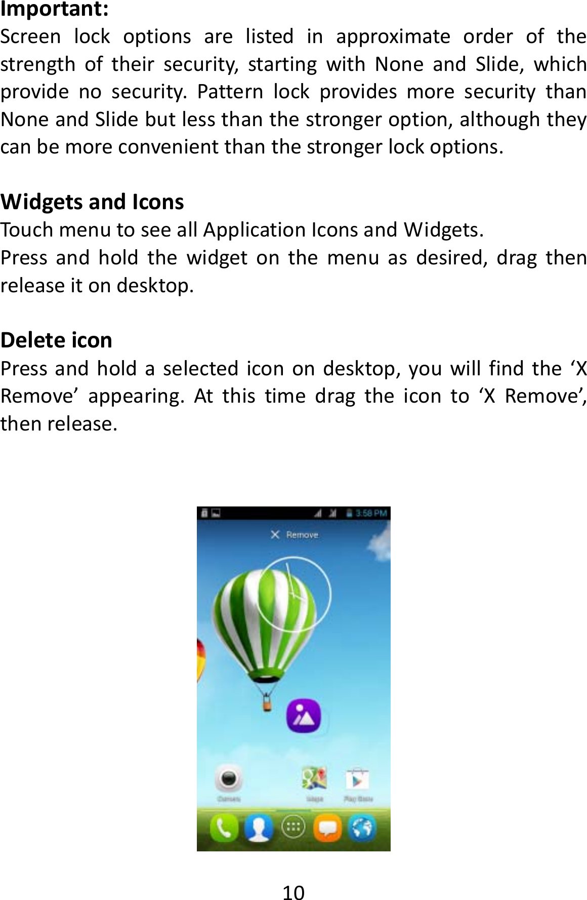  10Important:Screenlockoptionsarelistedinapproximateorderofthestrengthoftheirsecurity,startingwithNoneandSlide,whichprovidenosecurity.PatternlockprovidesmoresecuritythanNoneandSlidebutlessthanthestrongeroption,althoughtheycanbemoreconvenientthanthestrongerlockoptions.WidgetsandIconsTouchmenutoseeallApplicationIconsandWidgets.Pressandholdthewidgetonthemenuasdesired,dragthenreleaseitondesktop.DeleteiconPressandholdaselectediconondesktop,youwillfindthe‘XRemove’appearing.Atthistimedragtheiconto‘XRemove’,thenrelease.