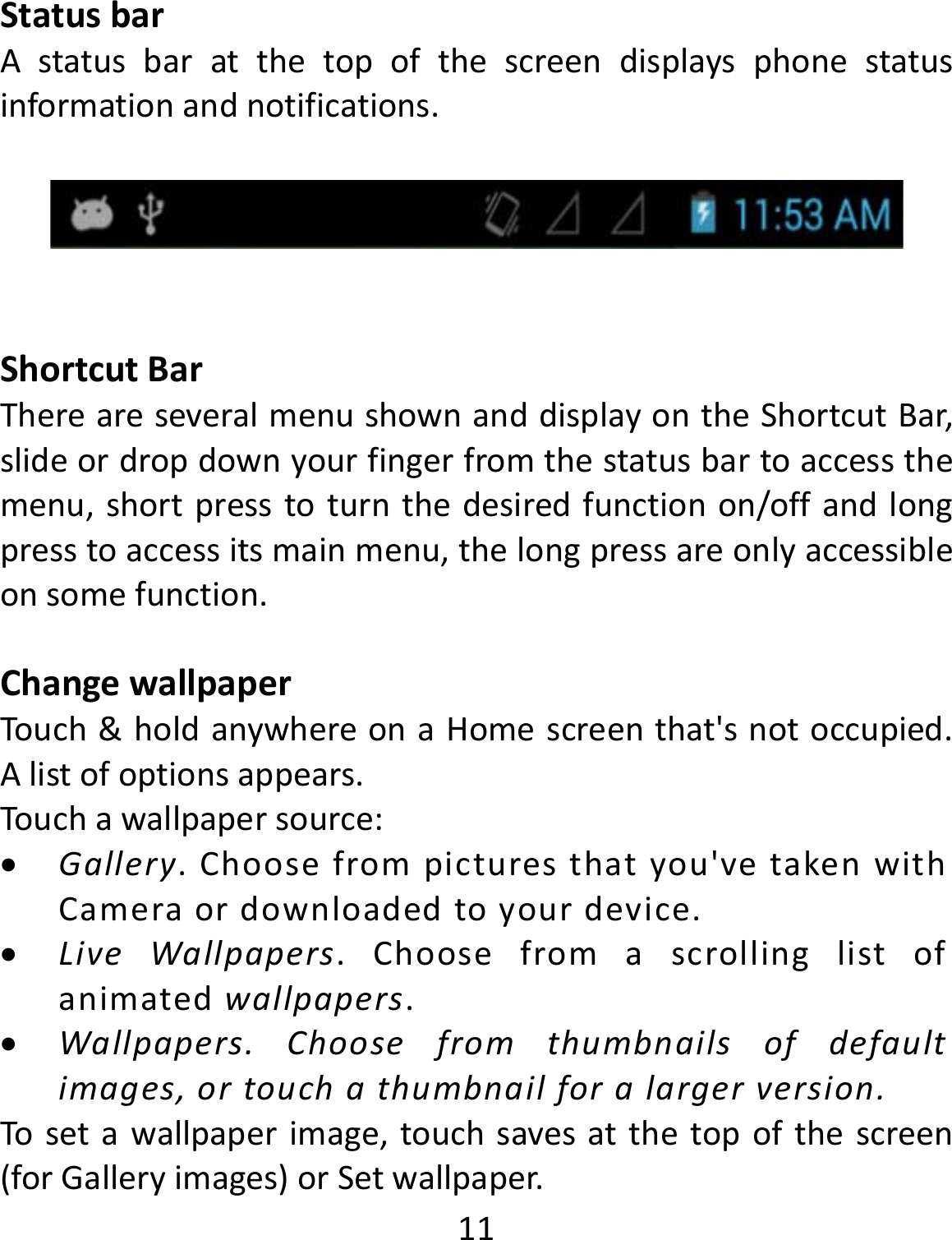  11StatusbarAstatusbaratthetopofthescreendisplaysphonestatusinformationandnotifications.ShortcutBarThereareseveralmenushownanddisplayontheShortcutBar,slideordropdownyourfingerfromthestatusbartoaccessthemenu,shortpresstoturnthedesiredfunctionon/offandlongpresstoaccessitsmainmenu,thelongpressareonlyaccessibleonsomefunction.ChangewallpaperTouch&amp;holdanywhereonaHomescreenthat&apos;snotoccupied.Alistofoptionsappears.Touchawallpapersource: Gallery.Choosefrompicturesthatyou&apos;vetakenwithCameraordownloadedtoyourdevice. LiveWallpapers.Choosefromascrollinglistofanimatedwallpapers. Wallpapers.Choosefromthumbnailsofdefaultimages,ortouchathumbnailforalargerversion.Tosetawallpaperimage,touchsavesatthetopofthescreen(forGalleryimages)orSetwallpaper.