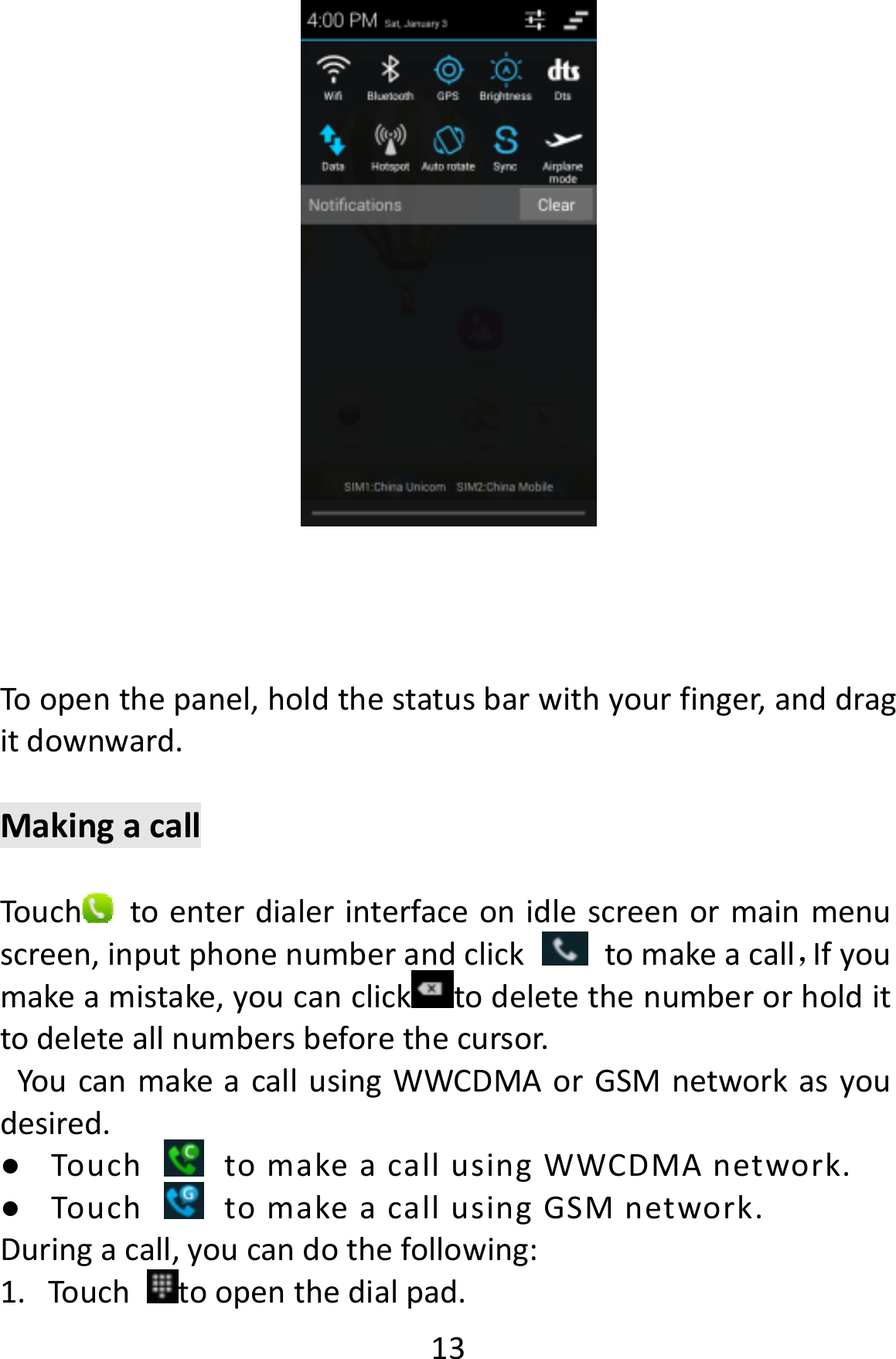  13Toopenthepanel,holdthestatusbarwithyourfinger,anddragitdownward.MakingacallTouch toenterdialerinterfaceonidlescreenormainmenuscreen,inputphonenumberandclicktomakeacall，Ifyoumakeamistake,youcanclick todeletethenumberorholdittodeleteallnumbersbeforethecursor.YoucanmakeacallusingWWCDMAorGSMnetworkasyoudesired.● TouchtomakeacallusingWWCDMAnetwork.● TouchtomakeacallusingGSMnetwork.Duringacall,youcandothefollowing:1. Touchtoopenthedialpad.