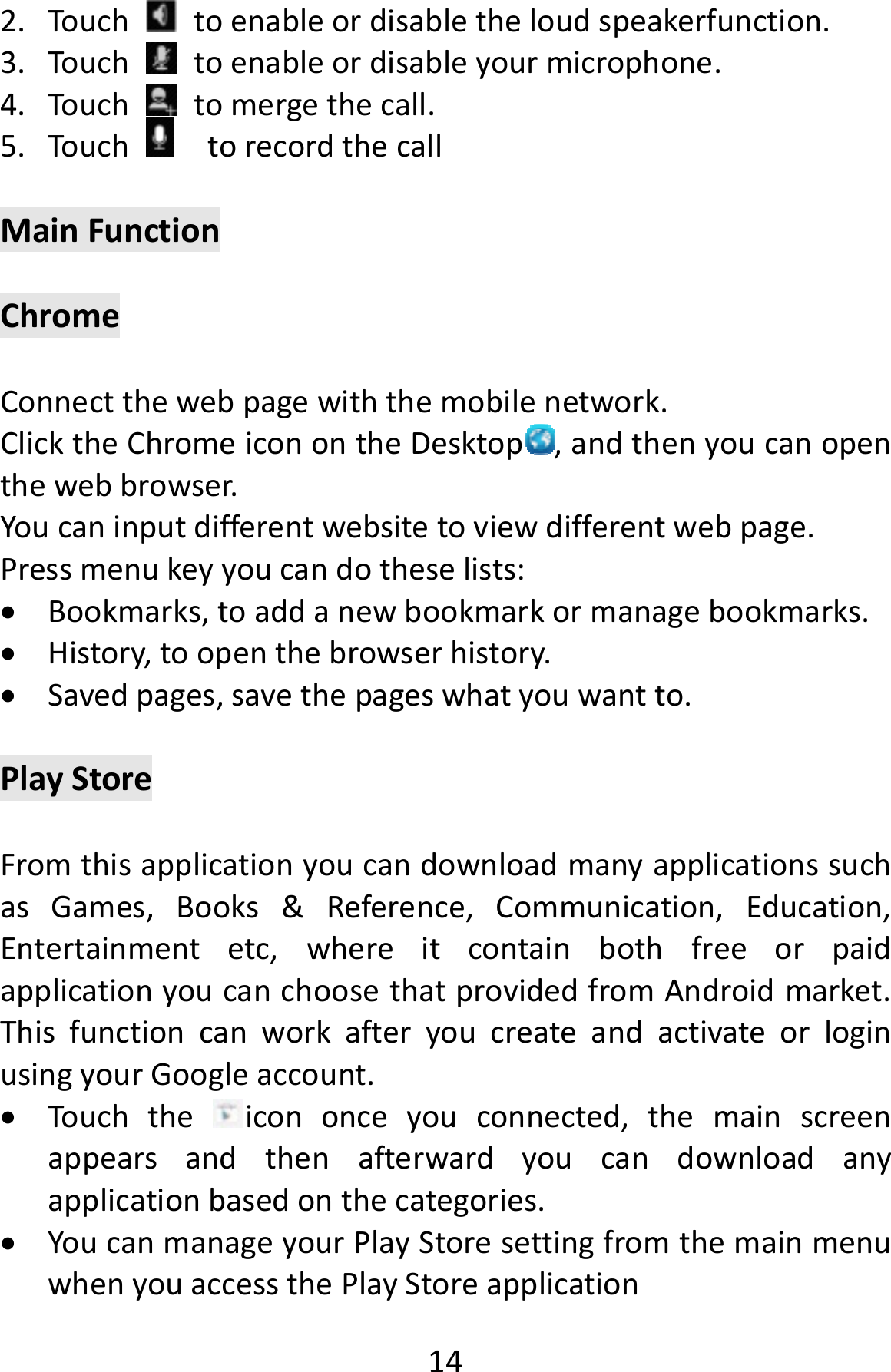  142. Touchtoenableordisabletheloudspeakerfunction.3. Touchtoenableordisableyourmicrophone.4. Touchtomergethecall.5. TouchtorecordthecallMainFunctionChromeConnectthewebpagewiththemobilenetwork.ClicktheChromeiconontheDesktop ,andthenyoucanopenthewebbrowser.Youcaninputdifferentwebsitetoviewdifferentwebpage.Pressmenukeyyoucandotheselists: Bookmarks,toaddanewbookmarkormanagebookmarks. History,toopenthebrowserhistory. Savedpages,savethepageswhatyouwantto.PlayStoreFromthisapplicationyoucandownloadmanyapplicationssuchasGames,Books&amp;Reference,Communication,Education,Entertainmentetc,whereitcontainbothfreeorpaidapplicationyoucanchoosethatprovidedfromAndroidmarket.ThisfunctioncanworkafteryoucreateandactivateorloginusingyourGoogleaccount. Touchtheicononceyouconnected,themainscreenappearsandthenafterwardyoucandownloadanyapplicationbasedonthecategories. YoucanmanageyourPlayStoresettingfromthemainmenuwhenyouaccessthePlayStoreapplication