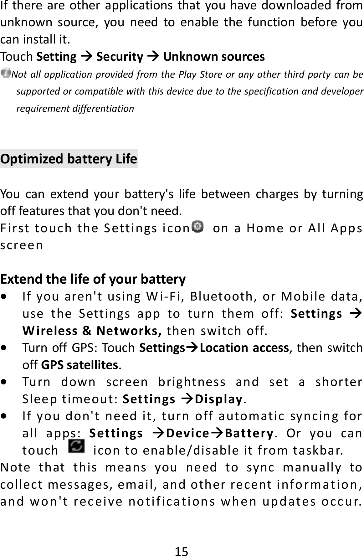 15Ifthereareotherapplicationsthatyouhavedownloadedfromunknownsource,youneedtoenablethefunctionbeforeyoucaninstallit.TouchSettingSecurityUnknownsourcesNotallapplicationprovidedfromthePlayStoreoranyotherthirdpartycanbesupportedorcompatiblewiththisdeviceduetothespecificationanddeveloperrequirementdifferentiationOptimizedbatteryLifeYoucanextendyourbattery&apos;slifebetweenchargesbyturningofffeaturesthatyoudon&apos;tneed.FirsttouchtheSettingsicon onaHomeorAllAppsscreenExtendthelifeofyourbattery Ifyouaren&apos;tusingWi‐Fi,Bluetooth,orMobiledata,usetheSettingsapptoturnthemoff:SettingsWireless&amp;Networks,thenswitchoff. TurnoffGPS:TouchSettingsLocationaccess,thenswitchoffGPSsatellites. TurndownscreenbrightnessandsetashorterSleeptimeout:SettingsDisplay. Ifyoudon&apos;tneedit,turnoffautomaticsyncingforallapps:SettingsDeviceBattery.Oryoucantouchicontoenable/disableitfromtaskbar.Notethatthismeansyouneedtosyncmanuallytocollectmessages,email,andotherrecentinformation,andwon&apos;treceivenotificationswhenupdatesoccur.