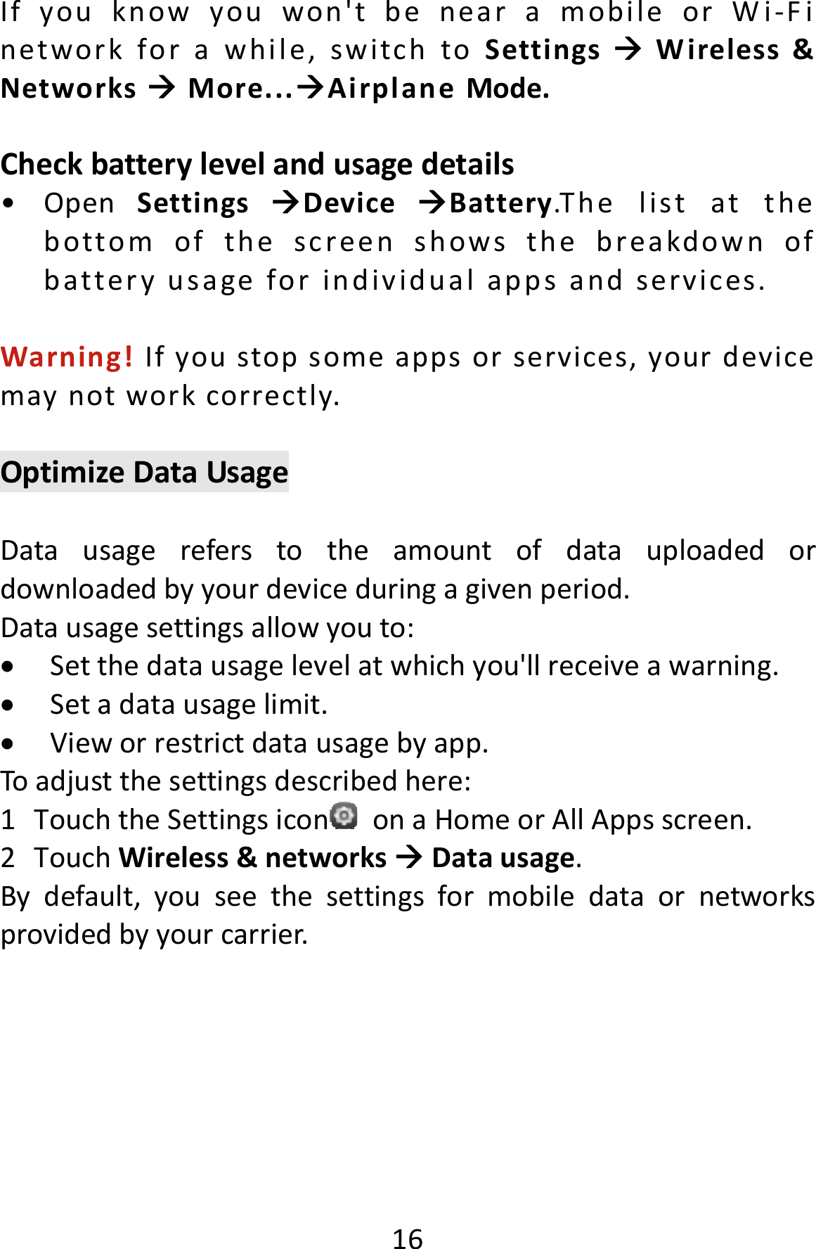  16Ifyouknowyouwon&apos;tbenearamobileorWi‐Finetworkforawhile,switchtoSettingsWireless&amp;NetworksMore...AirplaneMode.Checkbatterylevelandusagedetails•OpenSettingsDeviceBattery.T h e listatthebottomofthescreenshowsthebreakdownofbatteryusageforindividualappsandservices.Warning!Ifyoustopsomeappsorservices,yourdevicemaynotworkcorrectly.OptimizeDataUsageDatausagereferstotheamountofdatauploadedordownloadedbyyourdeviceduringagivenperiod.Datausagesettingsallowyouto: Setthedatausagelevelatwhichyou&apos;llreceiveawarning. Setadatausagelimit. Vieworrestrictdatausagebyapp.Toadjustthesettingsdescribedhere:1TouchtheSettingsicon onaHomeorAllAppsscreen.2TouchWireless&amp;networksDatausage.Bydefault,youseethesettingsformobiledataornetworksprovidedbyyourcarrier.