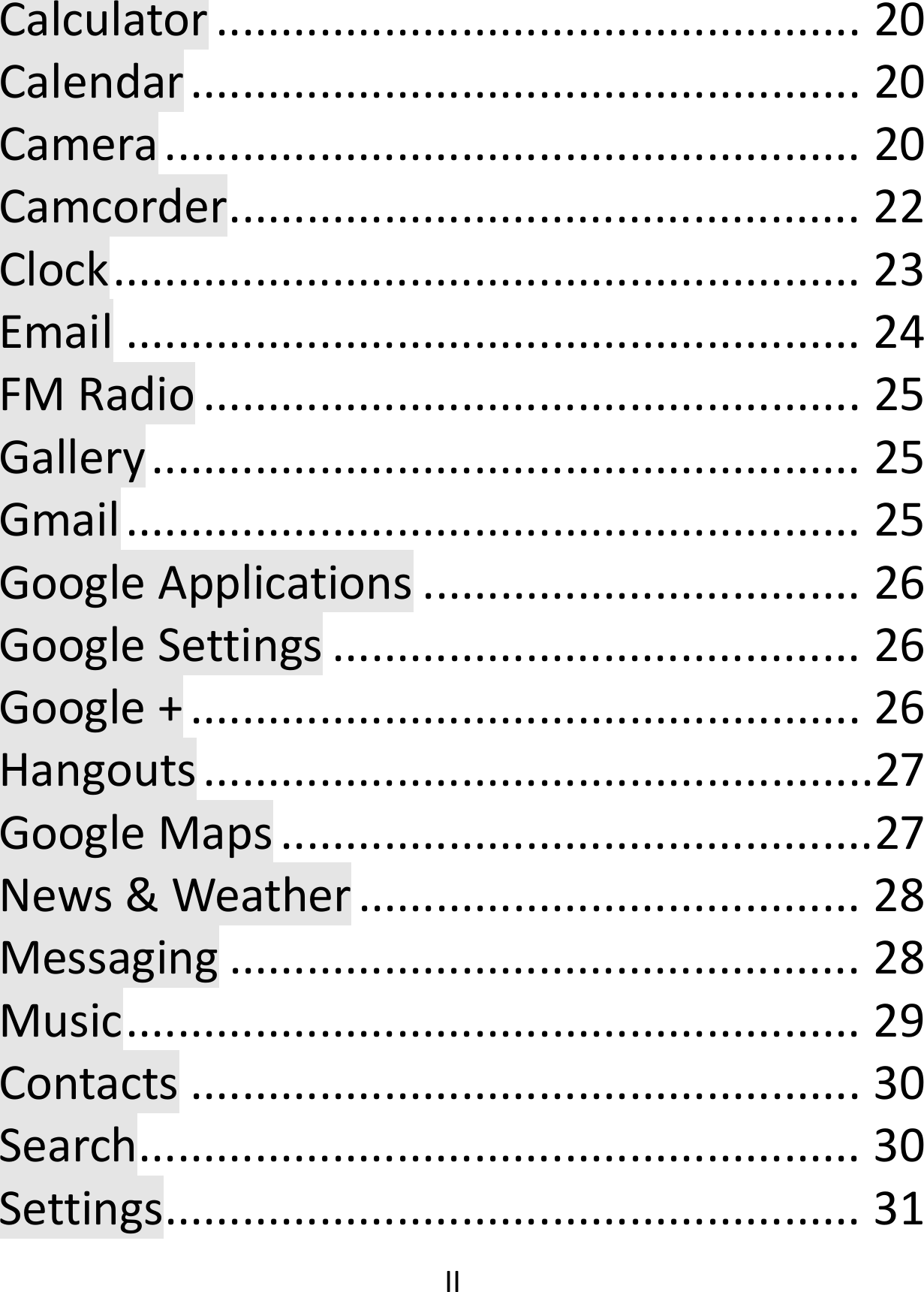  IICalculator..................................................20Calendar....................................................20Camera......................................................20Camcorder.................................................22Clock..........................................................23Email.........................................................24FMRadio...................................................25Gallery.......................................................25Gmail.........................................................25GoogleApplications..................................26GoogleSettings.........................................26Google+....................................................26Hangouts....................................................27GoogleMaps..............................................27News&amp;Weather.......................................28Messaging.................................................28Music.........................................................29Contacts....................................................30Search........................................................30Settings......................................................31