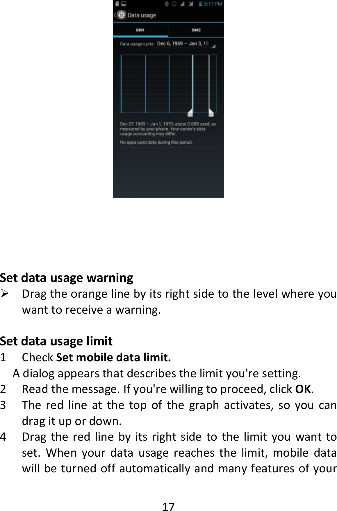  17Setdatausagewarning Dragtheorangelinebyitsrightsidetothelevelwhereyouwanttoreceiveawarning.Setdatausagelimit1 CheckSetmobiledatalimit.Adialogappearsthatdescribesthelimityou&apos;resetting.2 Readthemessage.Ifyou&apos;rewillingtoproceed,clickOK.3 Theredlineatthetopofthegraphactivates,soyoucandragitupordown.4 Dragtheredlinebyitsrightsidetothelimityouwanttoset.Whenyourdatausagereachesthelimit,mobiledatawillbeturnedoffautomaticallyandmanyfeaturesofyour