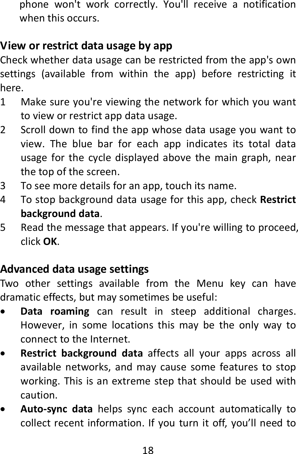  18phonewon&apos;tworkcorrectly.You&apos;llreceiveanotificationwhenthisoccurs.VieworrestrictdatausagebyappCheckwhetherdatausagecanberestrictedfromtheapp&apos;sownsettings(availablefromwithintheapp)beforerestrictingithere.1 Makesureyou&apos;reviewingthenetworkforwhichyouwanttovieworrestrictappdatausage.2 Scrolldowntofindtheappwhosedatausageyouwanttoview.Thebluebarforeachappindicatesitstotaldatausageforthecycledisplayedabovethemaingraph,nearthetopofthescreen.3 Toseemoredetailsforanapp,touchitsname.4 Tostopbackgrounddatausageforthisapp,checkRestrictbackgrounddata.5 Readthemessagethatappears.Ifyou&apos;rewillingtoproceed,clickOK.AdvanceddatausagesettingsTwoothersettingsavailablefromtheMenukeycanhavedramaticeffects,butmaysometimesbeuseful: Dataroamingcanresultinsteepadditionalcharges.However,insomelocationsthismaybetheonlywaytoconnecttotheInternet. Restrictbackgrounddataaffectsallyourappsacrossallavailablenetworks,andmaycausesomefeaturestostopworking.Thisisanextremestepthatshouldbeusedwithcaution. Auto‐syncdatahelpssynceachaccountautomaticallytocollectrecentinformation.Ifyouturnitoff,you’llneedto