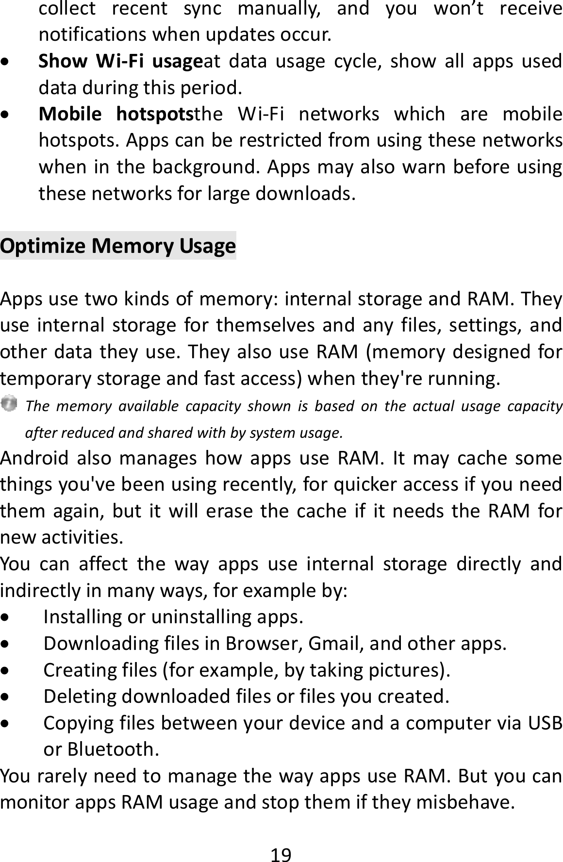  19collectrecentsyncmanually,andyouwon’treceivenotificationswhenupdatesoccur. ShowWi‐Fiusageatdatausagecycle,showallappsuseddataduringthisperiod. MobilehotspotstheWi‐Finetworkswhicharemobilehotspots.Appscanberestrictedfromusingthesenetworkswheninthebackground.Appsmayalsowarnbeforeusingthesenetworksforlargedownloads.OptimizeMemoryUsageAppsusetwokindsofmemory:internalstorageandRAM.Theyuseinternalstorageforthemselvesandanyfiles,settings,andotherdatatheyuse.TheyalsouseRAM(memorydesignedfortemporarystorageandfastaccess)whenthey&apos;rerunning.Thememoryavailablecapacityshownisbasedontheactualusagecapacityafterreducedandsharedwithbysystemusage.AndroidalsomanageshowappsuseRAM.Itmaycachesomethingsyou&apos;vebeenusingrecently,forquickeraccessifyouneedthemagain,butitwillerasethecacheifitneedstheRAMfornewactivities.Youcanaffectthewayappsuseinternalstoragedirectlyandindirectlyinmanyways,forexampleby: Installingoruninstallingapps. DownloadingfilesinBrowser,Gmail,andotherapps. Creatingfiles(forexample,bytakingpictures). Deletingdownloadedfilesorfilesyoucreated. CopyingfilesbetweenyourdeviceandacomputerviaUSBorBluetooth.YourarelyneedtomanagethewayappsuseRAM.ButyoucanmonitorappsRAMusageandstopthemiftheymisbehave.