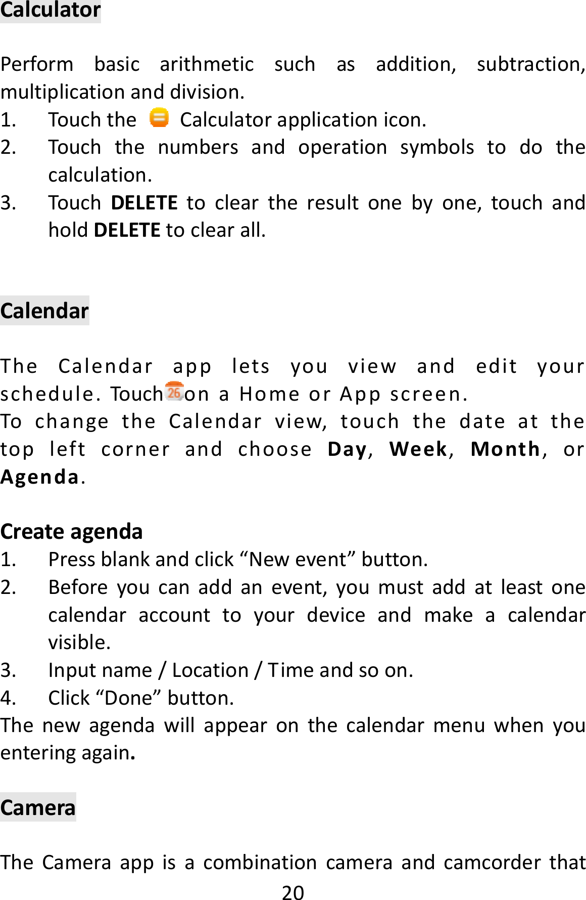  20CalculatorPerformbasicarithmeticsuchasaddition,subtraction,multiplicationanddivision.1. TouchtheCalculatorapplicationicon.2. Touchthenumbersandoperationsymbolstodothecalculation.3. TouchDELETEtocleartheresultonebyone,touchandholdDELETEtoclearall.CalendarTheCalendarappletsyouviewandedityourschedule.Touch onaHomeorAppscreen.TochangetheCalendarview,touchthedateatthetopleftcornerandchooseDay,Week,Month,orAgenda.Createagenda1. Pressblankandclick“Newevent”button.2. Beforeyoucanaddanevent,youmustaddatleastonecalendaraccounttoyourdeviceandmakeacalendarvisible.3. Inputname/Location/Timeandsoon.4. Click“Done”button.Thenewagendawillappearonthecalendarmenuwhenyouenteringagain.CameraTheCameraappisacombinationcameraandcamcorderthat
