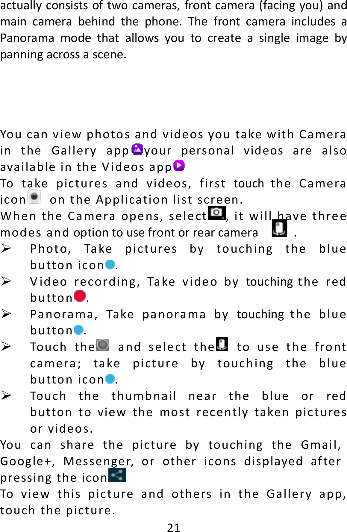  21actuallyconsistsoftwocameras,frontcamera(facingyou)andmaincamerabehindthephone.ThefrontcameraincludesaPanoramamodethatallowsyoutocreateasingleimagebypanningacrossascene.YoucanviewphotosandvideosyoutakewithCameraintheGalleryapp yourpersonalvideosarealsoavailableintheVideosapp Totakepicturesandvideos,firsttouchtheCameraicon ontheApplicationlistscreen.WhentheCameraopens,select ,itwillhavethreemodesandoptiontousefrontorrearcamera . Photo,Takepicturesbytouchingthebluebuttonicon . Videorecording,Takevideobytouchingtheredbutton . Panorama,Takepanoramabytouchingthebluebutton . Touchthe andselectthe tousethefrontcamera;takepicturebytouchingthebluebuttonicon . Touchthethumbnailneartheblueorredbuttontoviewthemostrecentlytakenpicturesorvideos.YoucansharethepicturebytouchingtheGmail,Google+,Messenger,orothericonsdisplayedafterpressingtheicon ToviewthispictureandothersintheGalleryapp,touchthepicture.