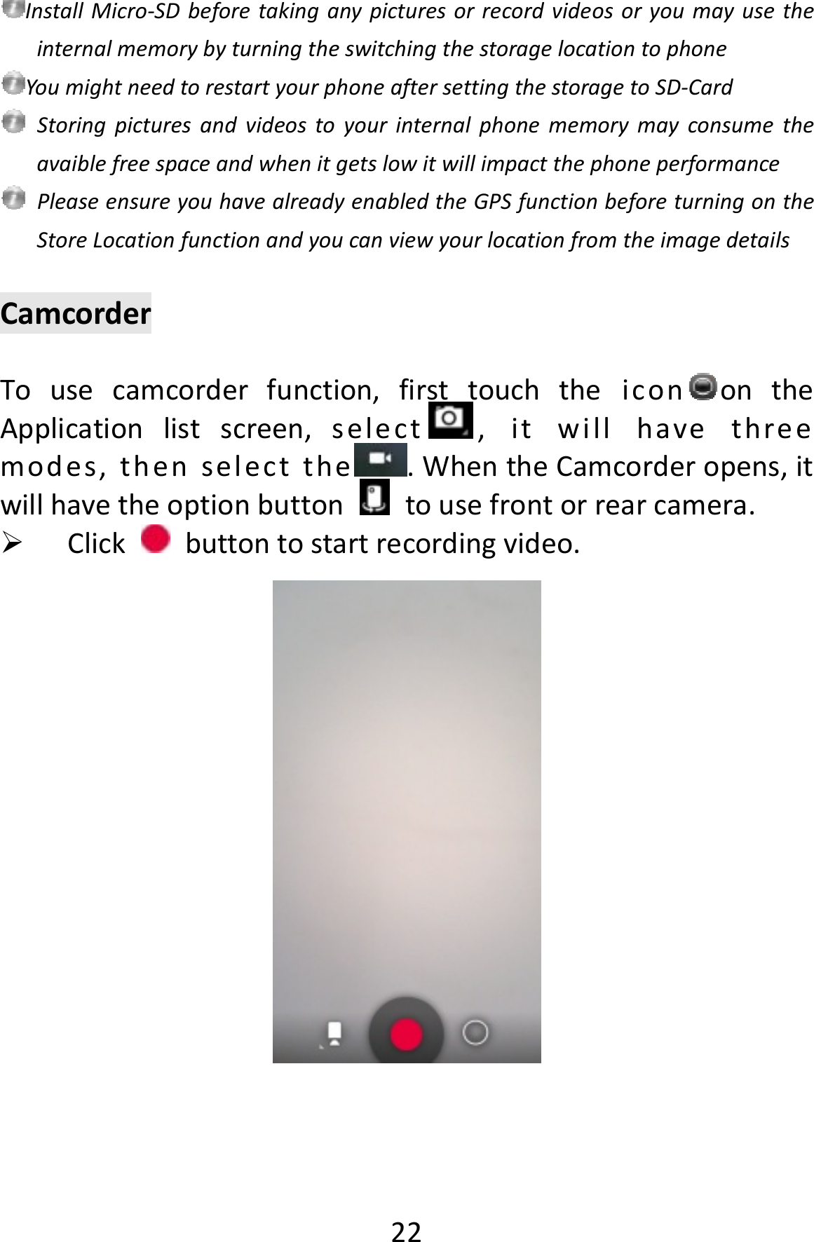  22InstallMicro‐SDbeforetakinganypicturesorrecordvideosoryoumayusetheinternalmemorybyturningtheswitchingthestoragelocationtophoneYoumightneedtorestartyourphoneaftersettingthestoragetoSD‐CardStoringpicturesandvideostoyourinternalphonememorymayconsumetheavaiblefreespaceandwhenitgetslowitwillimpactthephoneperformancePleaseensureyouhavealreadyenabledtheGPSfunctionbeforeturningontheStoreLocationfunctionandyoucanviewyourlocationfromtheimagedetailsCamcorderTousecamcorderfunction,firsttouchtheicon ontheApplicationlistscreen,select ,itwillhavethreemodes,thenselectthe .WhentheCamcorderopens,itwillhavetheoptionbuttontousefrontorrearcamera. Clickbuttontostartrecordingvideo.