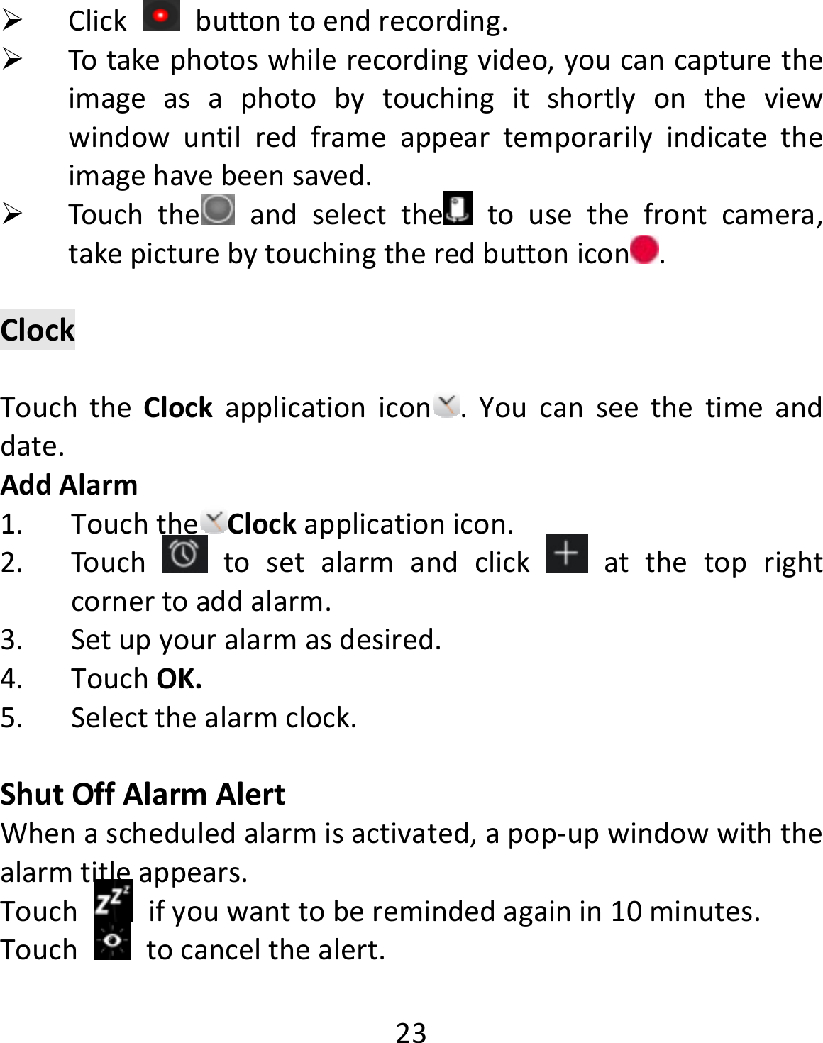  23 Click  buttontoendrecording. Totakephotoswhilerecordingvideo,youcancapturetheimageasaphotobytouchingitshortlyontheviewwindowuntilredframeappeartemporarilyindicatetheimagehavebeensaved. Touchthe andselectthe tousethefrontcamera,takepicturebytouchingtheredbuttonicon .ClockTouchtheClockapplicationicon .Youcanseethetimeanddate.AddAlarm1. Touchthe Clockapplicationicon.2. Touchtosetalarmandclick  atthetoprightcornertoaddalarm.3. Setupyouralarmasdesired.4. TouchOK.5. Selectthealarmclock.ShutOffAlarmAlertWhenascheduledalarmisactivated,apop‐upwindowwiththealarmtitleappears.Touchifyouwanttoberemindedagainin10minutes.Touchtocancelthealert.