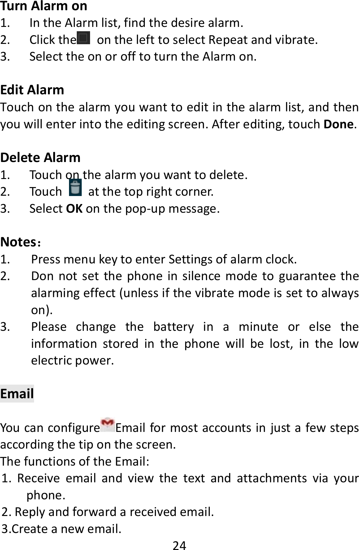  24TurnAlarmon1. IntheAlarmlist,findthedesirealarm.2. Clickthe onthelefttoselectRepeatandvibrate.3. SelecttheonorofftoturntheAlarmon.EditAlarmTouchonthealarmyouwanttoeditinthealarmlist,andthenyouwillenterintotheeditingscreen.Afterediting,touchDone.DeleteAlarm1. Touchonthealarmyouwanttodelete.2. Touchatthetoprightcorner.3. SelectOKonthepop‐upmessage.Notes：1. PressmenukeytoenterSettingsofalarmclock.2. Donnotsetthephoneinsilencemodetoguaranteethealarmingeffect(unlessifthevibratemodeissettoalwayson).3. Pleasechangethebatteryinaminuteorelsetheinformationstoredinthephonewillbelost,inthelowelectricpower.EmailYoucanconfigure Emailformostaccountsinjustafewstepsaccordingthetiponthescreen.ThefunctionsoftheEmail:1.Receiveemailandviewthetextandattachmentsviayourphone.2.Replyandforwardareceivedemail.3.Createanewemail.