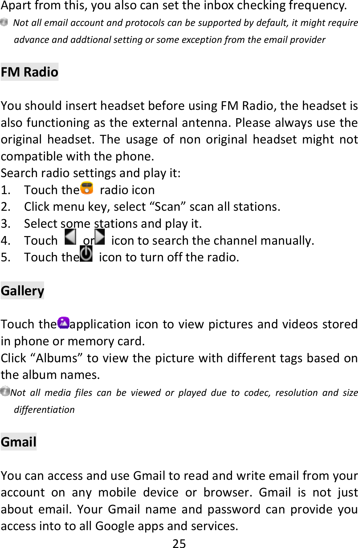  25Apartfromthis,youalsocansettheinboxcheckingfrequency.Notallemailaccountandprotocolscanbesupportedbydefault,itmightrequireadvanceandaddtionalsettingorsomeexceptionfromtheemailproviderFMRadioYoushouldinsertheadsetbeforeusingFMRadio,theheadsetisalsofunctioningastheexternalantenna.Pleasealwaysusetheoriginalheadset.Theusageofnonoriginalheadsetmightnotcompatiblewiththephone.Searchradiosettingsandplayit:1. Touchthe radioicon2. Clickmenukey,select“Scan”scanallstations.3. Selectsomestationsandplayit.4. Touchor icontosearchthechannelmanually.5. Touchthe icontoturnofftheradio.GalleryTouchthe applicationicontoviewpicturesandvideosstoredinphoneormemorycard.Click“Albums”toviewthepicturewithdifferenttagsbasedonthealbumnames.Notallmediafilescanbeviewedorplayedduetocodec,resolutionandsizedifferentiationGmailYoucanaccessanduseGmailtoreadandwriteemailfromyouraccountonanymobiledeviceorbrowser.Gmailisnotjustaboutemail.YourGmailnameandpasswordcanprovideyouaccessintotoallGoogleappsandservices.