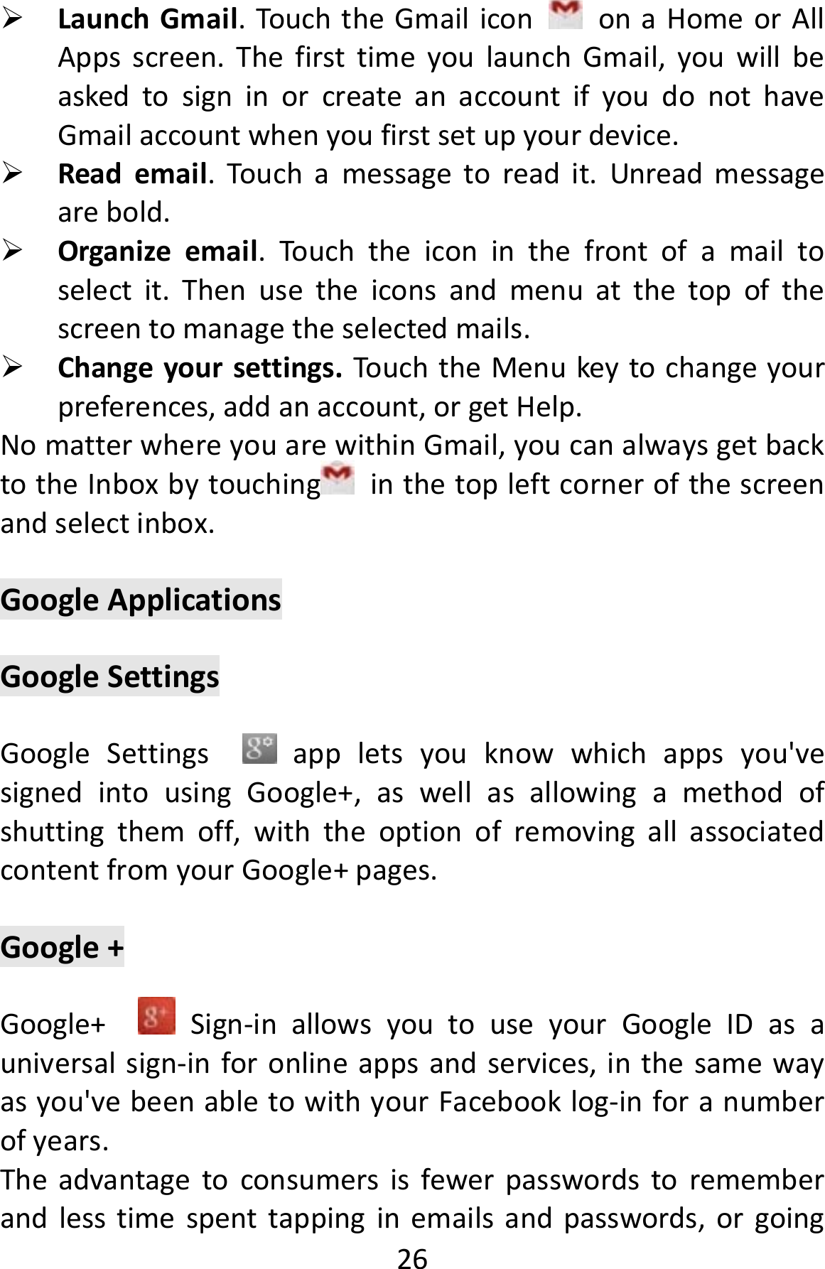  26 LaunchGmail.TouchtheGmailicononaHomeorAllAppsscreen.ThefirsttimeyoulaunchGmail,youwillbeaskedtosigninorcreateanaccountifyoudonothaveGmailaccountwhenyoufirstsetupyourdevice. Reademail.Touchamessagetoreadit.Unreadmessagearebold. Organizeemail.Touchtheiconinthefrontofamailtoselectit.Thenusetheiconsandmenuatthetopofthescreentomanagetheselectedmails. Changeyoursettings.TouchtheMenukeytochangeyourpreferences,addanaccount,orgetHelp.NomatterwhereyouarewithinGmail,youcanalwaysgetbacktotheInboxbytouching inthetopleftcornerofthescreenandselectinbox.GoogleApplicationsGoogleSettingsGoogleSettings appletsyouknowwhichappsyou&apos;vesignedintousingGoogle+,aswellasallowingamethodofshuttingthemoff,withtheoptionofremovingallassociatedcontentfromyourGoogle+pages.Google+Google+ Sign‐inallowsyoutouseyourGoogleIDasauniversalsign‐inforonlineappsandservices,inthesamewayasyou&apos;vebeenabletowithyourFacebooklog‐inforanumberofyears.Theadvantagetoconsumersisfewerpasswordstorememberandlesstimespenttappinginemailsandpasswords,orgoing